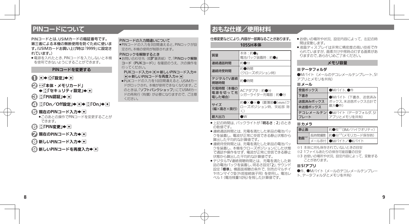 8 9おもな仕様／使用材料PINコードについてPINコードとは、USIMカードの暗証番号です。第三者による本機の無断使用を防ぐために使います。（USIMカードお買い上げ時は「9999」に設定されています。）電源を入れたとき、PINコードを入力しないと本機 .を使用できないようにすることができます。PINコードを変更する 1 %Sg「設定」S% 2 f「本体・メモリカード」   Se「セキュリティ設定」S% 3 e「PIN認証」S% 4 e「On／Off設定」S%Se「On」S% 5 現在のPINコード入力S%このあとの操作でPINコードを変更することが .できます。 6 e「PIN変更」S% 7 現在のPINコード入力S% 8 新しいPINコード入力S% 9 新しいPINコードを再度入力S%PINコードの入力間違いについてPINコードの入力を3回間違えると、PINロックが設 .定され、本機の使用が制限されます。PINロックを解除するときお問い合わせ先（ .A裏表紙）で、「PINロック解除コード（PUKコード）」を確認のうえ、次の操作を行ってください。PUKコード入力S%S新しいPINコード入力S %S新しいPINコードを再度入力S%PUKコードの入力を10回間違えると、USIMカー ,ドがロックされ、本機が使用できなくなります。このときは、「ソフトバンクショップ」にてUSIMカードの再発行（有償）が必要になりますので、ご注意ください。仕様変更などにより、内容が一部異なることがあります。105SH本体質量 本体：約●g電池パック装着時：約●g連続通話時間 約●分 連続待受時間 約●時間（クローズポジション時） デジタルTV連続視聴時間 約●時間充電時間（本機の電源を切って充電した場合）ACアダプタ：約●分シガーライター充電器：約●分サイズ（幅×高さ×奥行）約●×●×●（最薄部●）mm（クローズポジション時、突起部 除く）最大出力 ●W上記の時間は、バックライトが「 .明るさ：2」のときの数値です。連続通話時間とは、充電を満たした新品の電池パッ .クを装着し、電波が正常に受信できる静止状態から算出した平均的な計算値です。連続待受時間とは、充電を満たした新品の電池パッ .クを装着し、本機をクローズポジションにした状態で通話や操作をせず、電波が正常に受信できる静止状態から算出した平均的な計算値です。デジタルTV連続視聴時間とは、充電を満たした新 .品の電池パックを装着し、明るさ設定「2」、サウンド設定「標準」、横画面視聴の条件で、別売のマルチイヤホンマイクII（外部接続端子用）を使用し、電池レベル１（電池残量10％）を残した計算値です。お使いの場所や状況、設定内容によって、左記の時 .間は変動します。液晶ディスプレイは非常に精密度の高い技術で作 .られていますが、画素欠けや常時点灯する画素がありますので、あらかじめご了承ください。メモリ容量データフォルダ ■●Mバイト（メールのデコレメールテンプレート、S!アプリとメモリを共有）メール ■受信ボックス ●Mバイト、●件下書き ●Mバイト（下書き、送信済みボックス、未送信ボックス合計で最大●件）送信済みボックス未送信ボックスデコレメールテンプレート●Mバイト（データフォルダ、S!アプリとメモリを共有）カメラ ■静止画 約●枚※1（3M／ハイクオリティ）動画※2長時間撮影 約●分※3（メモリカード保存時）メール添付 ●Mバイト／●Kバイト※1 本体に何も保存されていないときの目安※2 1ファイルあたりの保存可能容量の目安※3 お使いの場所や状況、設定内容によって、変動することがあります。S!アプリ ■●件、●Mバイト（メールのデコレメールテンプレート、データフォルダとメモリを共有）