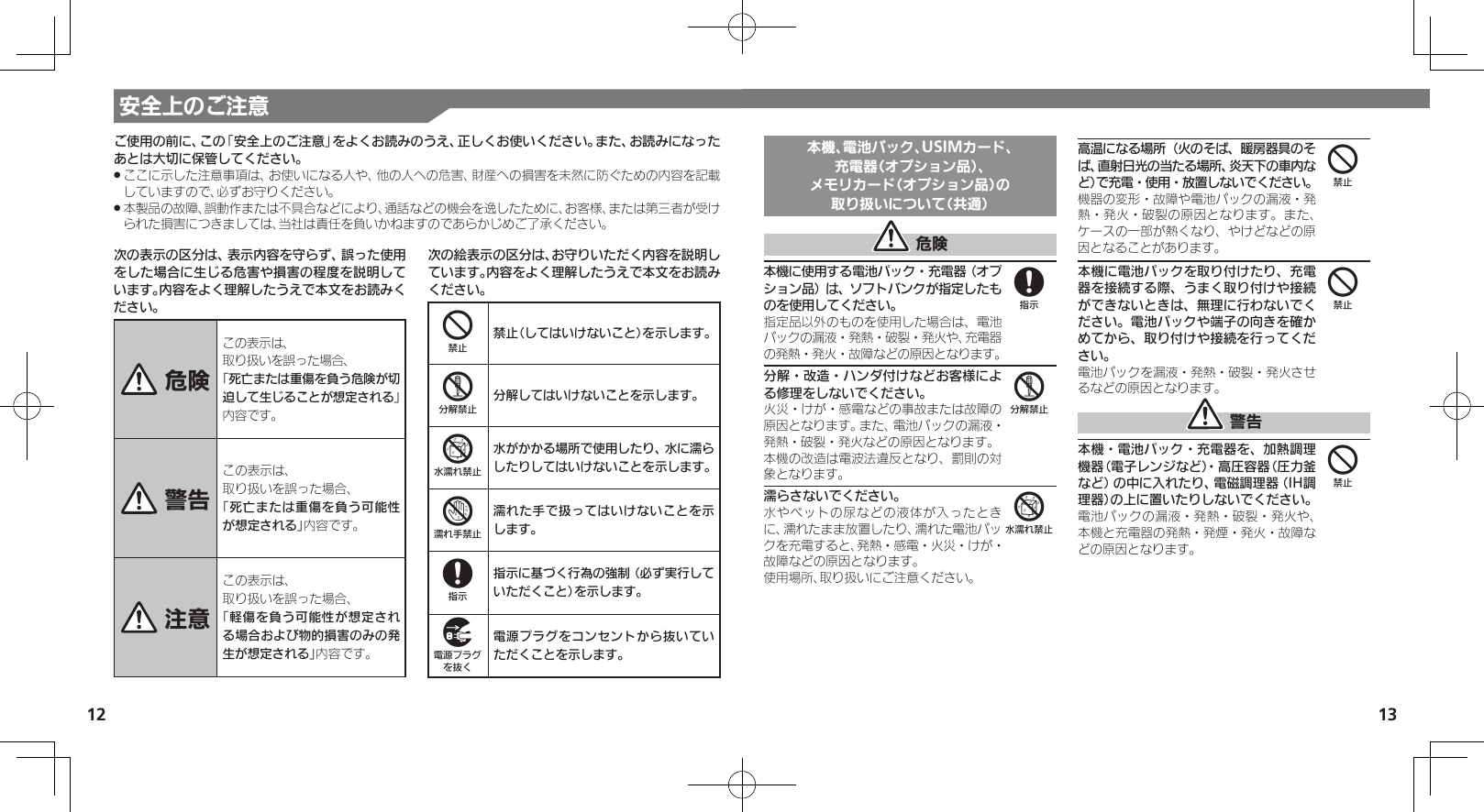 12 13安全上のご注意次の表示の区分は、表示内容を守らず、誤った使用をした場合に生じる危害や損害の程度を説明しています。内容をよく理解したうえで本文をお読みください。 危険この表示は、取り扱いを誤った場合、「死亡または重傷を負う危険が切迫して生じることが想定される」 内容です。 警告この表示は、取り扱いを誤った場合、「死亡または重傷を負う可能性が想定される」内容です。 注意この表示は、取り扱いを誤った場合、「軽傷を負う可能性が想定される場合および物的損害のみの発生が想定される」内容です。次の絵表示の区分は、お守りいただく内容を説明しています。内容をよく理解したうえで本文をお読みください。4禁止（してはいけないこと）を示します。5分解してはいけないことを示します。6水がかかる場所で使用したり、水に濡らしたりしてはいけないことを示します。7濡れた手で扱ってはいけないことを示します。8指示に基づく行為の強制（必ず実行していただくこと）を示します。9電源プラグをコンセントから抜いていただくことを示します。ご使用の前に、この「安全上のご注意」をよくお読みのうえ、正しくお使いください。また、お読みになったあとは大切に保管してください。ここに示した注意事項は、お使いになる人や、他の人への危害、財産への損害を未然に防ぐための内容を記載 .していますので、必ずお守りください。本製品の故障、誤動作または不具合などにより、通話などの機会を逸したために、お客様、または第三者が受け .られた損害につきましては、当社は責任を負いかねますのであらかじめご了承ください。本機、電池パック、USIMカード、充電器（オプション品）、メモリカード（オプション品）の取り扱いについて（共通） 危険本機に使用する電池パック・充電器（オプション品）は、ソフトバンクが指定したものを使用してください。指定品以外のものを使用した場合は、電池パックの漏液・発熱・破裂・発火や、充電器の発熱・発火・故障などの原因となります。分解・改造・ハンダ付けなどお客様による修理をしないでください。火災・けが・感電などの事故または故障の原因となります。また、電池パックの漏液・発熱・破裂・発火などの原因となります。本機の改造は電波法違反となり、罰則の対象となります。濡らさないでください。水やペットの尿などの液体が入ったときに、濡れたまま放置したり、濡れた電池パックを充電すると、発熱・感電・火災・けが・故障などの原因となります。使用場所、取り扱いにご注意ください。高温になる場所（火のそば、暖房器具のそば、直射日光の当たる場所、炎天下の車内など）で充電・使用・放置しないでください。機器の変形・故障や電池パックの漏液・発熱・発火・破裂の原因となります。また、ケースの一部が熱くなり、やけどなどの原因となることがあります。本機に電池パックを取り付けたり、充電器を接続する際、うまく取り付けや接続ができないときは、無理に行わないでください。電池パックや端子の向きを確かめてから、取り付けや接続を行ってください。電池パックを漏液・発熱・破裂・発火させるなどの原因となります。 警告本機・電池パック・充電器を、加熱調理機器（電子レンジなど）・高圧容器（圧力釜など）の中に入れたり、電磁調理器（IH調理器）の上に置いたりしないでください。電池パックの漏液・発熱・破裂・発火や、本機と充電器の発熱・発煙・発火・故障などの原因となります。856444