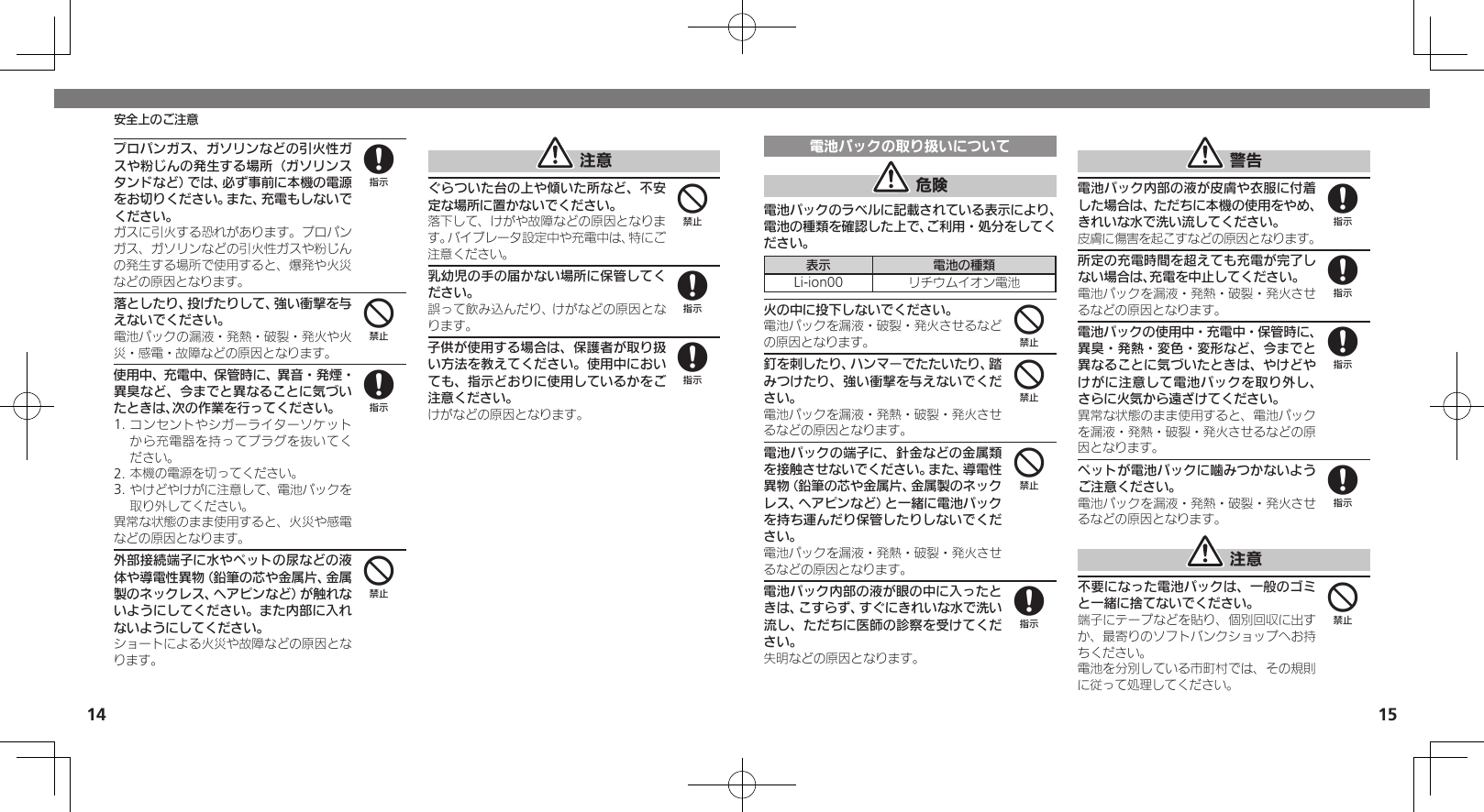 1415安全上のご注意プロパンガス、ガソリンなどの引火性ガスや粉じんの発生する場所（ガソリンスタンドなど）では、必ず事前に本機の電源をお切りください。また、充電もしないでください。 ガスに引火する恐れがあります。プロパンガス、ガソリンなどの引火性ガスや粉じんの発生する場所で使用すると、爆発や火災などの原因となります。落としたり、投げたりして、強い衝撃を与えないでください。電池パックの漏液・発熱・破裂・発火や火災・感電・故障などの原因となります。使用中、充電中、保管時に、異音・発煙・異臭など、今までと異なることに気づいたときは、次の作業を行ってください。1. コンセントやシガーライターソケットから充電器を持ってプラグを抜いてください。2. 本機の電源を切ってください。3. やけどやけがに注意して、電池パックを取り外してください。異常な状態のまま使用すると、火災や感電などの原因となります。外部接続端子に水やペットの尿などの液体や導電性異物（鉛筆の芯や金属片、金属製のネックレス、ヘアピンなど）が触れないようにしてください。また内部に入れないようにしてください。ショートによる火災や故障などの原因となります。 注意ぐらついた台の上や傾いた所など、不安定な場所に置かないでください。落下して、けがや故障などの原因となります。バイブレータ設定中や充電中は、特にご注意ください。乳幼児の手の届かない場所に保管してください。誤って飲み込んだり、けがなどの原因となります。子供が使用する場合は、保護者が取り扱い方法を教えてください。使用中においても、指示どおりに使用しているかをご注意ください。けがなどの原因となります。8484488電池パックの取り扱いについて 危険電池パックのラベルに記載されている表示により、電池の種類を確認した上で、ご利用・処分をしてください。表示 電池の種類Li-ion00 リチウムイオン電池火の中に投下しないでください。電池パックを漏液・破裂・発火させるなどの原因となります。釘を刺したり、ハンマーでたたいたり、踏みつけたり、強い衝撃を与えないでください。電池パックを漏液・発熱・破裂・発火させるなどの原因となります。電池パックの端子に、針金などの金属類を接触させないでください。また、導電性異物（鉛筆の芯や金属片、金属製のネックレス、ヘアピンなど）と一緒に電池パックを持ち運んだり保管したりしないでください。電池パックを漏液・発熱・破裂・発火させるなどの原因となります。電池パック内部の液が眼の中に入ったときは、こすらず、すぐにきれいな水で洗い流し、ただちに医師の診察を受けてください。失明などの原因となります。 警告電池パック内部の液が皮膚や衣服に付着した場合は、ただちに本機の使用をやめ、きれいな水で洗い流してください。皮膚に傷害を起こすなどの原因となります。所定の充電時間を超えても充電が完了しない場合は、充電を中止してください。電池パックを漏液・発熱・破裂・発火させるなどの原因となります。電池パックの使用中・充電中・保管時に、異臭・発熱・変色・変形など、今までと異なることに気づいたときは、やけどやけがに注意して電池パックを取り外し、さらに火気から遠ざけてください。異常な状態のまま使用すると、電池パックを漏液・発熱・破裂・発火させるなどの原因となります。ペットが電池パックに噛みつかないようご注意ください。電池パックを漏液・発熱・破裂・発火させるなどの原因となります。 注意不要になった電池パックは、一般のゴミと一緒に捨てないでください。端子にテープなどを貼り、個別回収に出すか、最寄りのソフトバンクショップへお持ちください。電池を分別している市町村では、その規則に従って処理してください。444888884