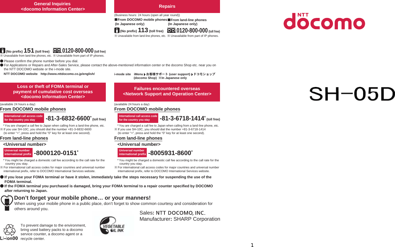 ’11.●ɜġIf you lose your FOMA terminal or have it stolen, immediately take the steps necessary for suspending the use of the FOMA terminal. ɜġIf the FOMA terminal you purchased is damaged, bring your FOMA terminal to a repair counter specified by DOCOMO after returning to Japan.To prevent damage to the environment, bring used battery packs to a docomo service counter, a docomo agent or a recycle center.Sales:Manufacturer: SHARP CorporationDon’t forget your mobile phone… or your manners!When using your mobile phone in a public place, don’t forget to show common courtesy and consideration for others around you.Universal number international prefixInternational call access codefor the country you stay-81-3-6718-1414* (toll free)-8005931-8600*From land-line phonesFrom DOCOMO mobile phonesFailures encountered overseas&lt;Network Support and Operation Center&gt;&lt;Universal number&gt;* You might be charged a domestic call fee according to the call rate for the country you stay.ɦFor international call access codes for major countries and universal number international prefix, refer to DOCOMO International Services website.*You are charged a call fee to Japan when calling from a land-line phone, etc.ɦIf you use SH-10C, you should dial the number +81-3-6832-6600 (to enter “+”, press and hold the “0” key for at least one second).*You might be charged a domestic call fee according to the call rate for the country you stay.ɦFor international call access codes for major countries and universal number international prefix, refer to DOCOMO International Services website.*You are charged a call fee to Japan when calling from a land-line phone, etc.ɦIf you use SH-10C, you should dial the number +81-3-6718-1414 (to enter “+”, press and hold the “0” key for at least one second).-8000120-0151*Universal number international prefix-81-3-6832-6600* (toll free)International call access codefor the country you stayLoss or theft of FOMA terminal or payment of cumulative cost overseas &lt;docomo Information Center&gt;From DOCOMO mobile phonesFrom land-line phones&lt;Universal number&gt;(available 24 hours a day)(available 24 hours a day)ɦUnavailable from land-line phones, etc.ɡFrom DOCOMO mobile phones (In Japanese only)ɦUnavailable from land-line phones, etc.(No prefix) 151 (toll free)ɡFrom DOCOMO mobile phones (In Japanese only)Repairs(Business hours: 24 hours (open all year round))(Business hours: 9:00 a.m. to 8:00 p.m.)ɦUnavailable from part of IP phones.0120-800-000 (toll free)ɡFrom land-line phones (In Japanese only)0120-005-250 (toll free)ɦService available in: English, Portuguese, Chinese, Spanish, Korean.(Business hours: 9:00 a.m. to 8:00 p.m. (open all year round))ɦUnavailable from part of IP phones. (No prefix) 113 (toll free)General Inquiries &lt;docomo Information Center&gt;ɜPlease confirm the phone number before you dial.ɜFor Applications or Repairs and After-Sales Service, please contact the above-mentioned information center or the docomo Shop etc. near you on the NTT DOCOMO website or the i-mode site.i-mode siteȁiMenuȁ̤ݖအ΍εȜΠ (user support)ȁΡ΋κΏοΛίġ(docomo Shop) ɦIn Japanese onlyNTT DOCOMO websiteȁhttp://www.nttdocomo.co.jp/english/ɦUnavailable from part of IP phones.ɡFrom land-line phones (In Japanese only)0120-800-000 (toll free)INSTRUCTION MANUALSH-10C’11.5 (1st Edition)11E SM118 ’11.511t,SaMa1
