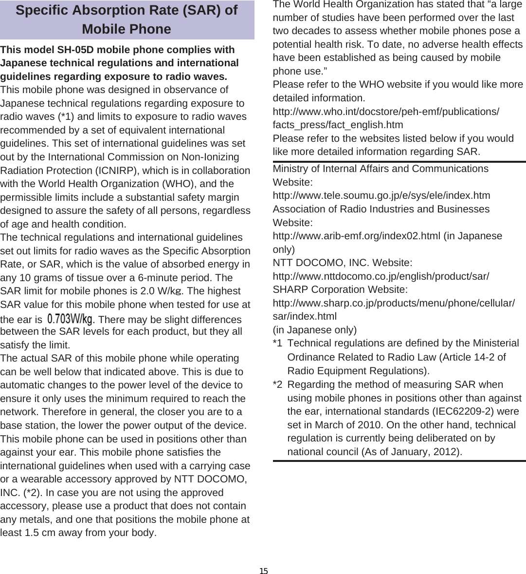 120 ̷͈ఈThis model SH-05D mobile phone complies with Japanese technical regulations and international guidelines regarding exposure to radio waves.This mobile phone was designed in observance of Japanese technical regulations regarding exposure to radio waves (*1) and limits to exposure to radio waves recommended by a set of equivalent international guidelines. This set of international guidelines was set out by the International Commission on Non-Ionizing Radiation Protection (ICNIRP), which is in collaboration with the World Health Organization (WHO), and the permissible limits include a substantial safety margin designed to assure the safety of all persons, regardless of age and health condition.The technical regulations and international guidelines set out limits for radio waves as the Specific Absorption Rate, or SAR, which is the value of absorbed energy in any 10 grams of tissue over a 6-minute period. The SAR limit for mobile phones is 2.0 W/kŨ. The highest SAR value for this mobile phone when tested for use at the ear is ɜɜ W/kŨ. There may be slight differences between the SAR levels for each product, but they all satisfy the limit.The actual SAR of this mobile phone while operating can be well below that indicated above. This is due to automatic changes to the power level of the device to ensure it only uses the minimum required to reach the network. Therefore in general, the closer you are to a base station, the lower the power output of the device.This mobile phone can be used in positions other than against your ear. This mobile phone satisfies the international guidelines when used with a carrying case or a wearable accessory approved by NTT DOCOMO, INC. (*2). In case you are not using the approved accessory, please use a product that does not contain any metals, and one that positions the mobile phone at least 1.5 cm away from your body.The World Health Organization has stated that “a large number of studies have been performed over the last two decades to assess whether mobile phones pose a potential health risk. To date, no adverse health effects have been established as being caused by mobile phone use.”Please refer to the WHO website if you would like more detailed information.(http://www.who.int/docstore/peh-emf/publications/facts_press/fact_english.htm) Please refer to the websites listed below if you would like more detailed information regarding SAR. Specific Absorption Rate (SAR) of Mobile PhoneMinistry of Internal Affairs and Communications Website:(http://www.tele.soumu.go.jp/e/sys/ele/index.htm) Association of Radio Industries and Businesses Website: (http://www.arib-emf.org/index02.html) (in Japanese only)NTT DOCOMO, INC. Website: (http://www.nttdocomo.co.jp/english/product/sar/) SHARP Corporation Website: (http://www.sharp.co.jp/products/menu/phone/cellular/sar/index.html) (in Japanese only)*1 Technical regulations are defined by the Ministerial Ordinance Related to Radio Law (Article 14-2 of Radio Equipment Regulations).*2 Regarding the method of measuring SAR when using mobile phones in positions other than against the ear, international standards (IEC62209-2) were set in March of 2010. On the other hand, technical regulation is currently being deliberated on by national council (As of January, 2012).the ear is  There ma15
