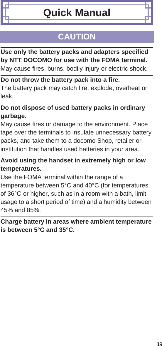 109̷͈ఈUse only the battery packs and adapters specified by NTT DOCOMO for use with the FOMA terminal.May cause fires, burns, bodily injury or electric shock.Do not throw the battery pack into a fire.The battery pack may catch fire, explode, overheat or leak.Do not dispose of used battery packs in ordinary garbage.May cause fires or damage to the environment. Place tape over the terminals to insulate unnecessary battery packs, and take them to a docomo Shop, retailer or institution that handles used batteries in your area.Avoid using the handset in extremely high or low temperatures.Use the FOMA terminal within the range of a temperature between 5°C and 40°C (for temperatures of 36°C or higher, such as in a room with a bath, limit usage to a short period of time) and a humidity between 45% and 85%.Charge battery in areas where ambient temperature is between 5°C and 35°C.1Set docomo mini UIM card into docomo mini UIM card slot with the IC (gold) side turned down (1) Insert docomo mini UIM card securely (2).Quick ManualCAUTIONBefore UsingInserting docomo mini UIM card Note that pulling forcibly or adding forces on the lever may damage it. Note that inserting or removing the docomo mini UIM card forcibly may damage the docomo mini UIM card.NotchIC (gold)Notch219