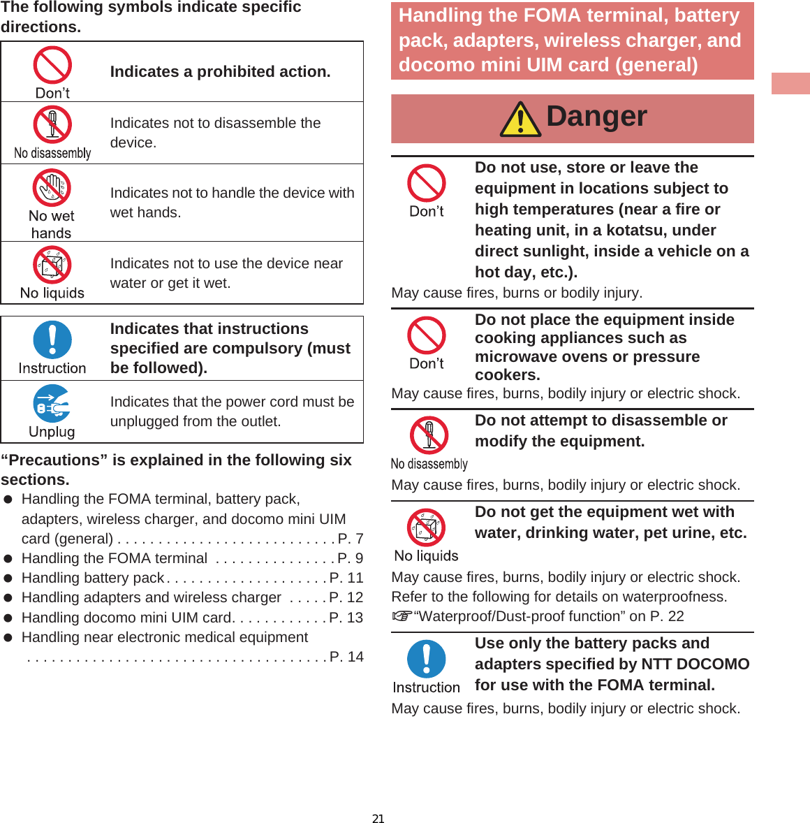 7IntroductionThe following symbols indicate specific directions.“Precautions” is explained in the following six sections. Handling the FOMA terminal, battery pack, adapters, wireless charger, and docomo mini UIM card (general) . . . . . . . . . . . . . . . . . . . . . . . . . . .P. 7 Handling the FOMA terminal  . . . . . . . . . . . . . . .P. 9 Handling battery pack. . . . . . . . . . . . . . . . . . . . P. 11 Handling adapters and wireless charger  . . . . . P. 12 Handling docomo mini UIM card. . . . . . . . . . . . P. 13 Handling near electronic medical equipment . . . . . . . . . . . . . . . . . . . . . . . . . . . . . . . . . . . . .P. 14Do not use, store or leave the equipment in locations subject to high temperatures (near a fire or heating unit, in a kotatsu, under direct sunlight, inside a vehicle on a hot day, etc.).May cause fires, burns or bodily injury.Do not place the equipment inside cooking appliances such as microwave ovens or pressure cookers.May cause fires, burns, bodily injury or electric shock.Do not attempt to disassemble or modify the equipment.May cause fires, burns, bodily injury or electric shock.Do not get the equipment wet with water, drinking water, pet urine, etc.May cause fires, burns, bodily injury or electric shock. Refer to the following for details on waterproofness. n“Waterproof/Dust-proof function” on P. 22Use only the battery packs and adapters specified by NTT DOCOMO for use with the FOMA terminal.May cause fires, burns, bodily injury or electric shock.Indicates a prohibited action.Indicates not to disassemble the device.Indicates not to handle the device with wet hands.Indicates not to use the device near water or get it wet.Indicates that instructions specified are compulsory (must be followed).Indicates that the power cord must be unplugged from the outlet.Handling the FOMA terminal, battery pack, adapters, wireless charger, and docomo mini UIM card (general)Danger21