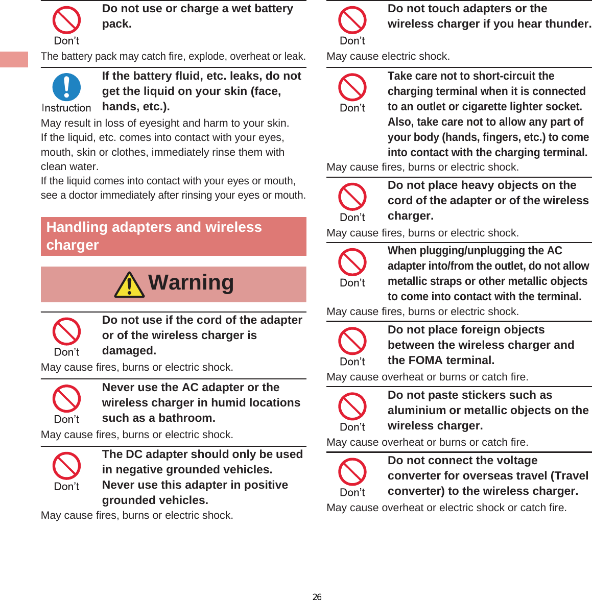 12 IntroductionDo not use or charge a wet battery pack.The battery pack may catch fire, explode, overheat or leak.If the battery fluid, etc. leaks, do not get the liquid on your skin (face, hands, etc.).May result in loss of eyesight and harm to your skin.If the liquid, etc. comes into contact with your eyes, mouth, skin or clothes, immediately rinse them with clean water.If the liquid comes into contact with your eyes or mouth, see a doctor immediately after rinsing your eyes or mouth.Do not use if the cord of the adapter or of the wireless charger is damaged.May cause fires, burns or electric shock.Never use the AC adapter or the wireless charger in humid locations such as a bathroom.May cause fires, burns or electric shock.The DC adapter should only be used in negative grounded vehicles. Never use this adapter in positive grounded vehicles.May cause fires, burns or electric shock.Do not touch adapters or the wireless charger if you hear thunder.May cause electric shock.Take care not to short-circuit the charging terminal when it is connected to an outlet or cigarette lighter socket. Also, take care not to allow any part of your body (hands, fingers, etc.) to come into contact with the charging terminal.May cause fires, burns or electric shock.Do not place heavy objects on the cord of the adapter or of the wireless charger.May cause fires, burns or electric shock.When plugging/unplugging the AC adapter into/from the outlet, do not allow metallic straps or other metallic objects to come into contact with the terminal.May cause fires, burns or electric shock.Do not place foreign objects between the wireless charger and the FOMA terminal.May cause overheat or burns or catch fire. Do not paste stickers such as aluminium or metallic objects on the wireless charger.May cause overheat or burns or catch fire. Do not connect the voltage converter for overseas travel (Travel converter) to the wireless charger. May cause overheat or electric shock or catch fire. Handling adapters and wireless chargerWarning26