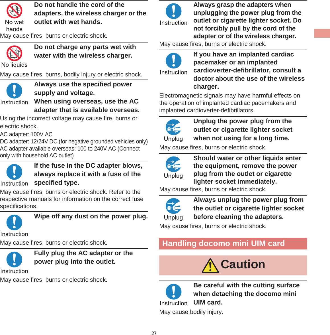 13IntroductionDo not handle the cord of the adapters, the wireless charger or the outlet with wet hands.May cause fires, burns or electric shock. Do not charge any parts wet with water with the wireless charger. May cause fires, burns, bodily injury or electric shock.Always use the specified power supply and voltage.When using overseas, use the AC adapter that is available overseas.Using the incorrect voltage may cause fire, burns or electric shock.AC adapter: 100V ACDC adapter: 12/24V DC (for negative grounded vehicles only)AC adapter available overseas: 100 to 240V AC (Connect only with household AC outlet)If the fuse in the DC adapter blows, always replace it with a fuse of the specified type.May cause fires, burns or electric shock. Refer to the respective manuals for information on the correct fuse specifications.Wipe off any dust on the power plug.May cause fires, burns or electric shock.Fully plug the AC adapter or the power plug into the outlet.May cause fires, burns or electric shock.Always grasp the adapters when unplugging the power plug from the outlet or cigarette lighter socket. Do not forcibly pull by the cord of the adapter or of the wireless charger.May cause fires, burns or electric shock.If you have an implanted cardiac pacemaker or an implanted cardioverter-defibrillator, consult a doctor about the use of the wireless charger. Electromagnetic signals may have harmful effects on the operation of implanted cardiac pacemakers and implanted cardioverter-defibrillators.Unplug the power plug from the outlet or cigarette lighter socket when not using for a long time.May cause fires, burns or electric shock.Should water or other liquids enter the equipment, remove the power plug from the outlet or cigarette lighter socket immediately.May cause fires, burns or electric shock.Always unplug the power plug from the outlet or cigarette lighter socket before cleaning the adapters.May cause fires, burns or electric shock.Be careful with the cutting surface when detaching the docomo mini UIM card.May cause bodily injury.Handling docomo mini UIM cardCaution27