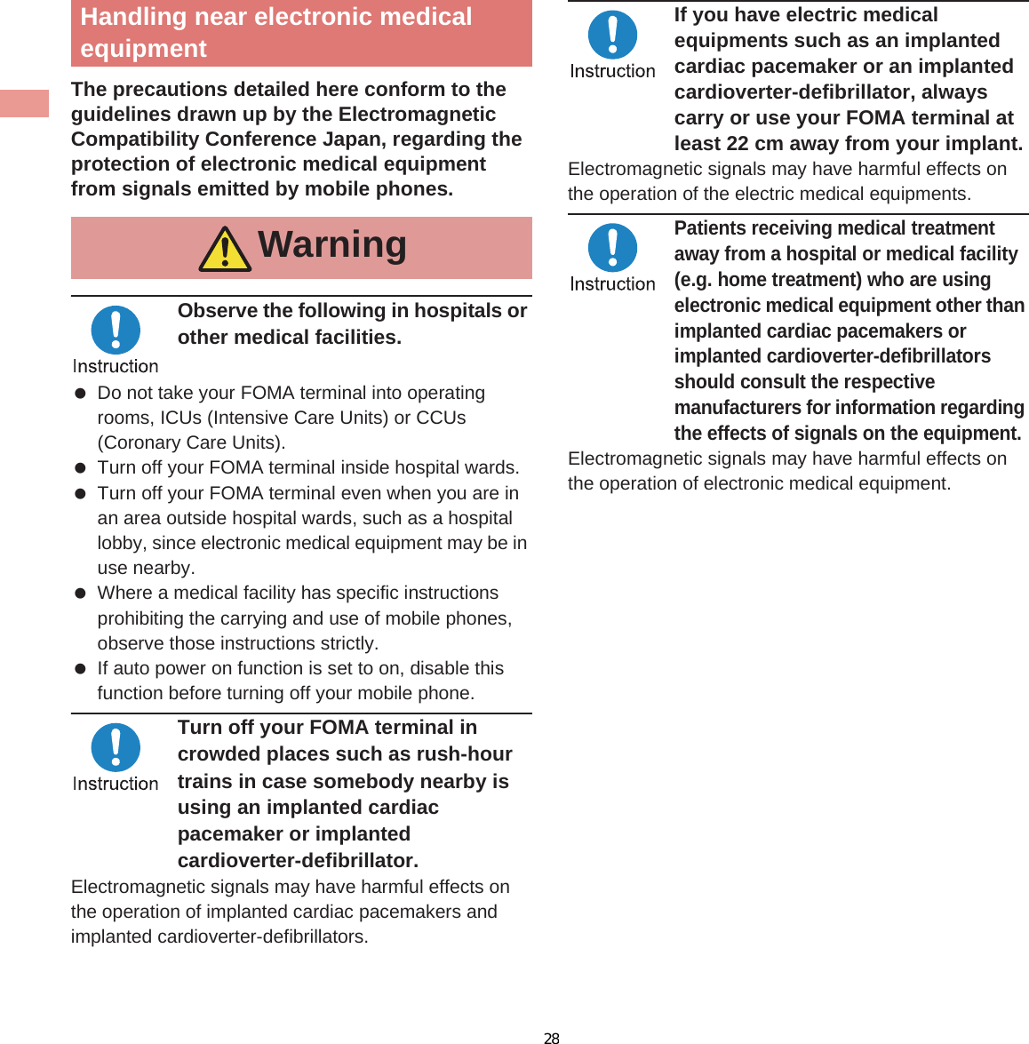 14 IntroductionThe precautions detailed here conform to the guidelines drawn up by the Electromagnetic Compatibility Conference Japan, regarding the protection of electronic medical equipment from signals emitted by mobile phones.Observe the following in hospitals or other medical facilities. Do not take your FOMA terminal into operating rooms, ICUs (Intensive Care Units) or CCUs (Coronary Care Units). Turn off your FOMA terminal inside hospital wards. Turn off your FOMA terminal even when you are in an area outside hospital wards, such as a hospital lobby, since electronic medical equipment may be in use nearby. Where a medical facility has specific instructions prohibiting the carrying and use of mobile phones, observe those instructions strictly. If auto power on function is set to on, disable this function before turning off your mobile phone.Turn off your FOMA terminal in crowded places such as rush-hour trains in case somebody nearby is using an implanted cardiac pacemaker or implanted cardioverter-defibrillator.Electromagnetic signals may have harmful effects on the operation of implanted cardiac pacemakers and implanted cardioverter-defibrillators.If you have electric medical equipments such as an implanted cardiac pacemaker or an implanted cardioverter-defibrillator, always carry or use your FOMA terminal at least 22 cm away from your implant.Electromagnetic signals may have harmful effects on the operation of the electric medical equipments.Patients receiving medical treatment away from a hospital or medical facility (e.g. home treatment) who are using electronic medical equipment other than implanted cardiac pacemakers or implanted cardioverter-defibrillators should consult the respective manufacturers for information regarding the effects of signals on the equipment.Electromagnetic signals may have harmful effects on the operation of electronic medical equipment.Terminal/Back cover/Battery packHandling near electronic medical equipmentWarningMaterial listPart Material/Surface treatmentSurfaceofFOMAterminalDisplay sidePC, PMMA resin/HardcoatingBack of display sidePMMA resin/Hard coatingSide surface of display side, Surrounding section of keyboard sidePolyamide resin with glass/UV coatingLeft side, Right side, Back of keyboard sidePC+ABS-GF20 resin/UV coatingKeyboard side UV cured resinHinge section ABS resin/UV coating28