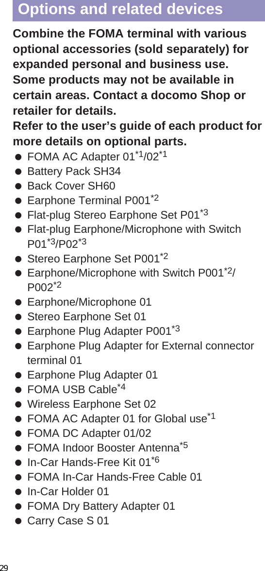 88 Others Up to five error names appear. Error names after the sixth are skipped and the total number of errors appears when six or more are detected. If same error is detected more than once, it is only listed once.CDisplaying scanned resultsCombine the FOMA terminal with various optional accessories (sold separately) for expanded personal and business use.Some products may not be available in certain areas. Contact a docomo Shop or retailer for details.Refer to the user’s guide of each product for more details on optional parts. FOMA AC Adapter 01*1/02*1 Battery Pack SH34 Back Cover SH60 Earphone Terminal P001*2 Flat-plug Stereo Earphone Set P01*3 Flat-plug Earphone/Microphone with Switch P01*3/P02*3 Stereo Earphone Set P001*2 Earphone/Microphone with Switch P001*2/P002*2 Earphone/Microphone 01 Stereo Earphone Set 01 Earphone Plug Adapter P001*3 Earphone Plug Adapter for External connector terminal 01 Earphone Plug Adapter 01 FOMA USB Cable*4 Wireless Earphone Set 02 FOMA AC Adapter 01 for Global use*1 FOMA DC Adapter 01/02 FOMA Indoor Booster Antenna*5 In-Car Hands-Free Kit 01*6 FOMA In-Car Hands-Free Cable 01 In-Car Holder 01 FOMA Dry Battery Adapter 01 Carry Case S 01Level 0 Level 1[OK]: To display/activate/call[No]: To display/activate/call[Yes]: To cancel operationLevel 2 Level 3[OK]: To end [Yes]: To delete the data[No]: To end without deletingLevel 4[OK]: To delete the dataOptions and related devices29