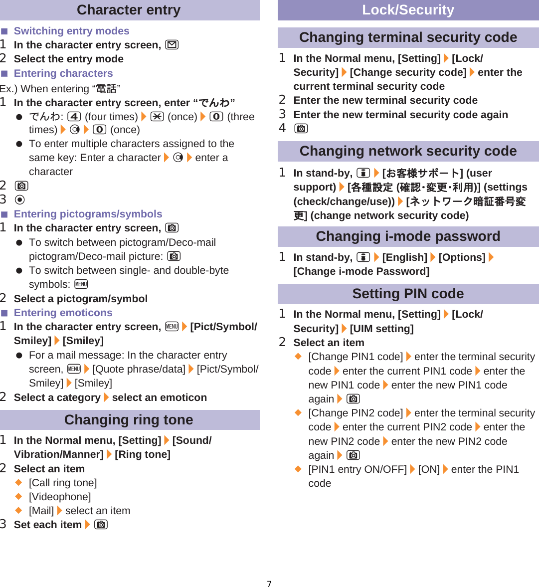 115̷͈ఈSwitching entry modes1In the character entry screen, m2Select the entry modeEntering charactersEx.) When entering “ഩდ”1In the character entry screen, enter “́ͭͩ” ́ͭͩ: 4 (four times)/* (once)/0 (three times)/r/0 (once) To enter multiple characters assigned to the same key: Enter a character/r/enter a character2C3tEntering pictograms/symbols1In the character entry screen, C To switch between pictogram/Deco-mail pictogram/Deco-mail picture: C To switch between single- and double-byte symbols: z2Select a pictogram/symbolEntering emoticons1In the character entry screen, z/[Pict/Symbol/Smiley]/[Smiley] For a mail message: In the character entry screen, z/[Quote phrase/data]/[Pict/Symbol/Smiley]/[Smiley]2Select a category/select an emoticon1In the Normal menu, [Setting]/[Sound/Vibration/Manner]/[Ring tone]2Select an item;[Call ring tone];[Videophone];[Mail]/select an item3Set each item/C1In the Normal menu, [Setting]/[Lock/Security]/[Change security code]/enter the current terminal security code2Enter the new terminal security code3Enter the new terminal security code again4C1In stand-by, i/[̤ݖအ΍εȜΠ] (user support)/[ڎਅ୭೰ (ږ෇Ȇ་ࢵȆ၌ဥ)] (settings (check/change/use))/[ΥΛΠχȜ·ճબ๔࣢་ࢵ] (change network security code)1In stand-by, i/[English]/[Options]/[Change i-mode Password]1In the Normal menu, [Setting]/[Lock/Security]/[UIM setting]2Select an item;[Change PIN1 code]/enter the terminal security code/enter the current PIN1 code/enter the new PIN1 code/enter the new PIN1 code again/C;[Change PIN2 code]/enter the terminal security code/enter the current PIN2 code/enter the new PIN2 code/enter the new PIN2 code again/C;[PIN1 entry ON/OFF]/[ON]/enter the PIN1 codeCharacter entryChanging ring toneLock/SecurityChanging terminal security codeChanging network security codeChanging i-mode passwordSetting PIN code7