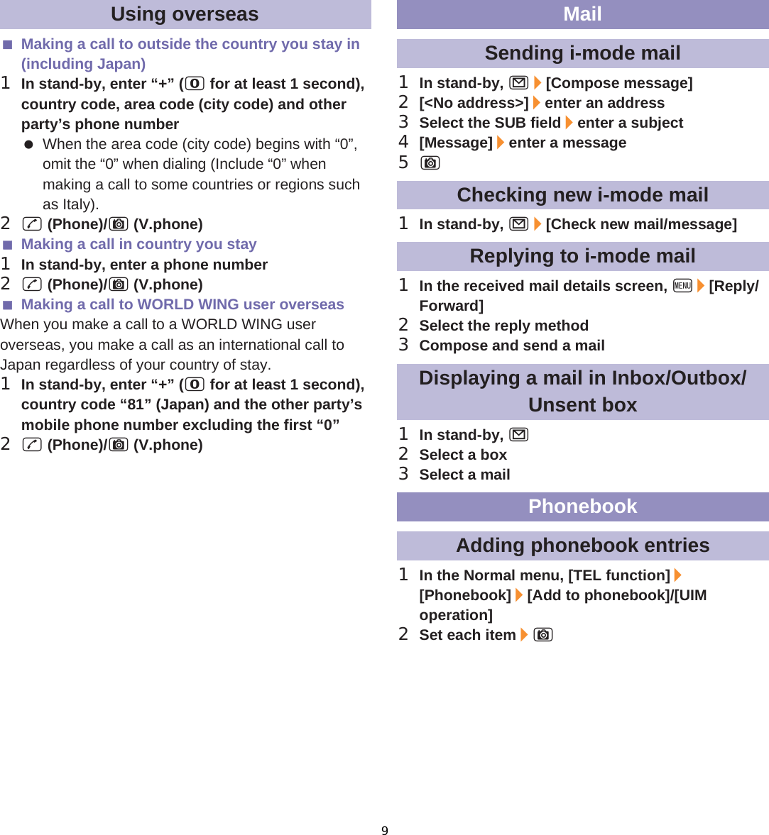 117̷͈ఈMaking a call to outside the country you stay in (including Japan)1In stand-by, enter “+” (0 for at least 1 second), country code, area code (city code) and other party’s phone number When the area code (city code) begins with “0”, omit the “0” when dialing (Include “0” when making a call to some countries or regions such as Italy).2s (Phone)/C (V.phone)Making a call in country you stay1In stand-by, enter a phone number2s (Phone)/C (V.phone)Making a call to WORLD WING user overseasWhen you make a call to a WORLD WING user overseas, you make a call as an international call to Japan regardless of your country of stay.1In stand-by, enter “+” (0 for at least 1 second), country code “81” (Japan) and the other party’s mobile phone number excluding the first “0”2s (Phone)/C (V.phone)1In stand-by, m/[Compose message]2[&lt;No address&gt;]/enter an address3Select the SUB field/enter a subject4[Message]/enter a message5C1In stand-by, m/[Check new mail/message]1In the received mail details screen, z/[Reply/Forward]2Select the reply method3Compose and send a mail1In stand-by, m2Select a box3Select a mail1In the Normal menu, [TEL function]/[Phonebook]/[Add to phonebook]/[UIM operation]2Set each item/CUsing overseas MailSending i-mode mailChecking new i-mode mailReplying to i-mode mailDisplaying a mail in Inbox/Outbox/Unsent boxPhonebookAdding phonebook entries9