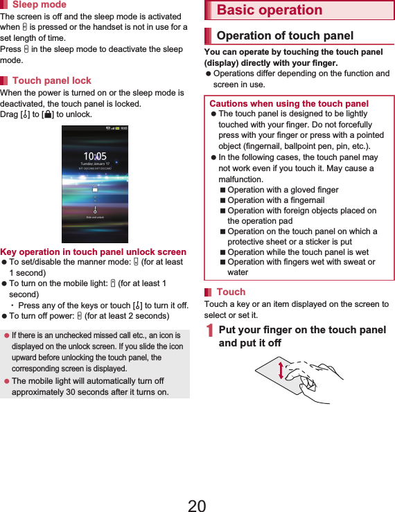 37Before Using the Handset   The screen is off and the sleep mode is activated when H is pressed or the handset is not in use for a set length of time.Press H in the sleep mode to deactivate the sleep mode.When the power is turned on or the sleep mode is deactivated, the touch panel is locked.Drag [J] to [K] to unlock.Key operation in touch panel unlock screen To set/disable the manner mode: y (for at least 1 second) To turn on the mobile light: x (for at least 1 second)ƦPress any of the keys or touch [J] to turn it off. To turn off power: H (for at least 2 seconds)You can operate by touching the touch panel (display) directly with your finger. Operations differ depending on the function and screen in use.Touch a key or an item displayed on the screen to select or set it.1Put your finger on the touch panel and put it offSleep modeTouch panel lock If there is an unchecked missed call etc., an icon is displayed on the unlock screen. If you slide the icon upward before unlocking the touch panel, the corresponding screen is displayed. The mobile light will automatically turn off approximately 30 seconds after it turns on.Basic operationOperation of touch panelCautions when using the touch panel The touch panel is designed to be lightly touched with your finger. Do not forcefully press with your finger or press with a pointed object (fingernail, ballpoint pen, pin, etc.). In the following cases, the touch panel may not work even if you touch it. May cause a malfunction.Operation with a gloved fingerOperation with a fingernailOperation with foreign objects placed on the operation padOperation on the touch panel on which a protective sheet or a sticker is putOperation while the touch panel is wetOperation with fingers wet with sweat or waterTouch20