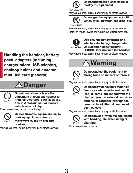 7Contents/Precautions“Precautions” is explained in the following seven sections. Handling the handset, battery pack, adapters (including charger micro USB adapter), desktop holder and docomo mini UIM card (general) . . . . . . . . . . . . . . . . . . . . . . . . . . . . P. 7 Handling the handset  . . . . . . . . . . . . . . . . . . P. 8 Handling battery pack . . . . . . . . . . . . . . . . . P. 11 Handling adapters (including charger micro USB adapter) and desktop holder . . . . . . . . . . . . P. 12 Handling docomo mini UIM card. . . . . . . . . P. 13 Handling near electronic medical equipment . . . . . . . . . . . . . . . . . . . . . . . . . . . . . . . . . . P. 13 Viewing 3D images . . . . . . . . . . . . . . . . . . . P. 14Do not use, store or leave the equipment in locations subject to high temperatures, such as near a fire, in direct sunlight or inside a vehicle on a hot day.May cause fires, burns or bodily injury.Do not place the equipment inside cooking appliances such as microwave ovens or pressure cookers.May cause fires, burns, bodily injury or electric shock.Do not attempt to disassemble or modify the equipment.May cause fires, burns, bodily injury or electric shock.Do not get the equipment wet with water, drinking water, pet urine, etc.May cause fires, burns, bodily injury or electric shock.Refer to the following for details on waterproofness.n“Waterproof/Dust-proof” on P. 21Use only the battery packs and adapters (including charger micro USB adapter) specified by NTT DOCOMO for use with the handset.May cause fires, burns, bodily injury or electric shock.Do not subject the equipment to strong force or impacts or throw it.May cause fires, burns, bodily injury or electric shock.Do not allow conductive materials (such as metal objects and pencil lead) to come into contact with the charger terminal, external connector terminal or earphone/microphone terminal. In addition, do not insert such objects.May cause fires, burns, bodily injury or electric shock.Do not cover or wrap the equipment with bedding, etc. when using or charging.May cause fires or burns.Handling the handset, battery pack, adapters (including charger micro USB adapter), desktop holder and docomo mini UIM card (general)DangerWarning3