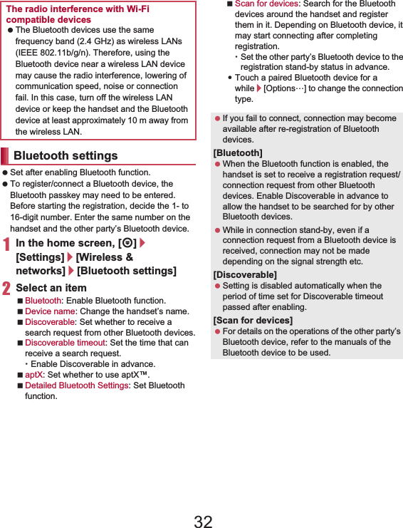 108 File Management Set after enabling Bluetooth function. To register/connect a Bluetooth device, the Bluetooth passkey may need to be entered. Before starting the registration, decide the 1- to 16-digit number. Enter the same number on the handset and the other party’s Bluetooth device.1In the home screen, [R]/[Settings]/[Wireless &amp; networks]/[Bluetooth settings]2Select an itemBluetooth: Enable Bluetooth function.Device name: Change the handset’s name.Discoverable: Set whether to receive a search request from other Bluetooth devices.Discoverable timeout: Set the time that can receive a search request.ƦEnable Discoverable in advance.aptX: Set whether to use aptX™.Detailed Bluetooth Settings: Set Bluetooth function.Scan for devices: Search for the Bluetooth devices around the handset and register them in it. Depending on Bluetooth device, it may start connecting after completing registration.ƦSet the other party’s Bluetooth device to the registration stand-by status in advance.:Touch a paired Bluetooth device for a while/[Options…] to change the connection type.The radio interference with Wi-Fi compatible devices The Bluetooth devices use the same frequency band (2.4 GHz) as wireless LANs (IEEE 802.11b/g/n). Therefore, using the Bluetooth device near a wireless LAN device may cause the radio interference, lowering of communication speed, noise or connection fail. In this case, turn off the wireless LAN device or keep the handset and the Bluetooth device at least approximately 10 m away from the wireless LAN.Bluetooth settings If you fail to connect, connection may become available after re-registration of Bluetooth devices.[Bluetooth] When the Bluetooth function is enabled, the handset is set to receive a registration request/connection request from other Bluetooth devices. Enable Discoverable in advance to allow the handset to be searched for by other Bluetooth devices. While in connection stand-by, even if a connection request from a Bluetooth device is received, connection may not be made depending on the signal strength etc.[Discoverable] Setting is disabled automatically when the period of time set for Discoverable timeout passed after enabling.[Scan for devices] For details on the operations of the other party’s Bluetooth device, refer to the manuals of the Bluetooth device to be used.32