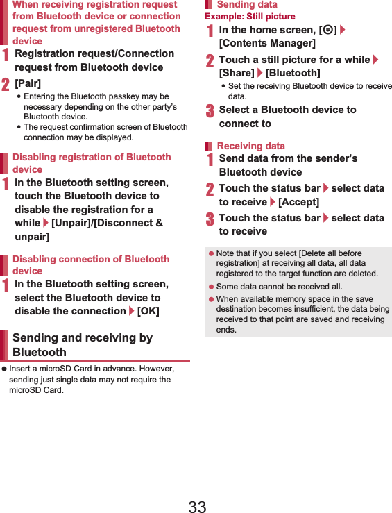 109File Management 1Registration request/Connection request from Bluetooth device2[Pair]:Entering the Bluetooth passkey may be necessary depending on the other party’s Bluetooth device.:The request confirmation screen of Bluetooth connection may be displayed.1In the Bluetooth setting screen, touch the Bluetooth device to disable the registration for a while/[Unpair]/[Disconnect &amp; unpair]1In the Bluetooth setting screen, select the Bluetooth device to disable the connection/[OK] Insert a microSD Card in advance. However, sending just single data may not require the microSD Card.Example: Still picture1In the home screen, [R]/[Contents Manager]2Touch a still picture for a while/[Share]/[Bluetooth]:Set the receiving Bluetooth device to receive data.3Select a Bluetooth device to connect to1Send data from the sender’s Bluetooth device2Touch the status bar/select data to receive/[Accept]3Touch the status bar/select data to receiveWhen receiving registration request from Bluetooth device or connection request from unregistered Bluetooth deviceDisabling registration of Bluetooth deviceDisabling connection of Bluetooth deviceSending and receiving by BluetoothSending dataReceiving data Note that if you select [Delete all before registration] at receiving all data, all data registered to the target function are deleted. Some data cannot be received all. When available memory space in the save destination becomes insufficient, the data being received to that point are saved and receiving ends.33