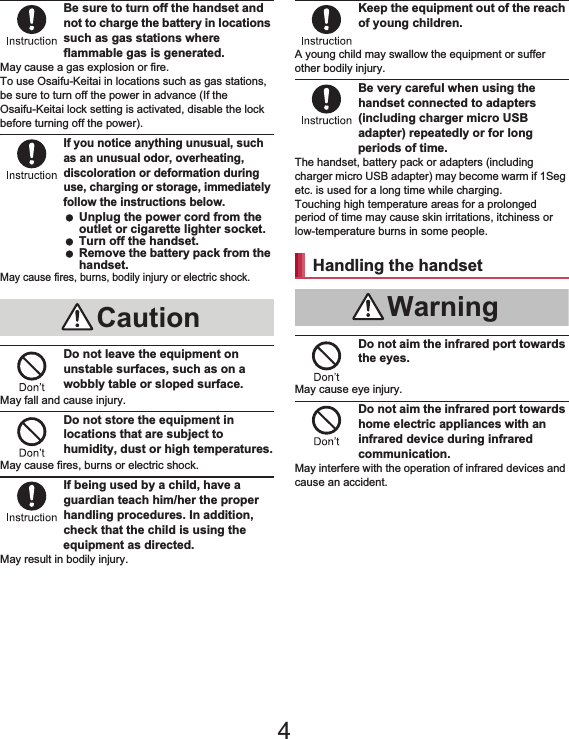 8Contents/PrecautionsBe sure to turn off the handset and not to charge the battery in locations such as gas stations where flammable gas is generated.May cause a gas explosion or fire.To use Osaifu-Keitai in locations such as gas stations, be sure to turn off the power in advance (If the Osaifu-Keitai lock setting is activated, disable the lock before turning off the power).If you notice anything unusual, such as an unusual odor, overheating, discoloration or deformation during use, charging or storage, immediately follow the instructions below. Unplug the power cord from the outlet or cigarette lighter socket. Turn off the handset. Remove the battery pack from the handset.May cause fires, burns, bodily injury or electric shock.Do not leave the equipment on unstable surfaces, such as on a wobbly table or sloped surface.May fall and cause injury.Do not store the equipment in locations that are subject to humidity, dust or high temperatures.May cause fires, burns or electric shock.If being used by a child, have a guardian teach him/her the proper handling procedures. In addition, check that the child is using the equipment as directed.May result in bodily injury.Keep the equipment out of the reach of young children.A young child may swallow the equipment or suffer other bodily injury.Be very careful when using the handset connected to adapters (including charger micro USB adapter) repeatedly or for long periods of time.The handset, battery pack or adapters (including charger micro USB adapter) may become warm if 1Seg etc. is used for a long time while charging.Touching high temperature areas for a prolonged period of time may cause skin irritations, itchiness or low-temperature burns in some people.Do not aim the infrared port towards the eyes.May cause eye injury.Do not aim the infrared port towards home electric appliances with an infrared device during infrared communication.May interfere with the operation of infrared devices and cause an accident.CautionHandling the handsetWarning4