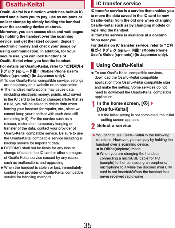 136 ApplicationsOsaifu-Keitai is a function which has built-in IC card and allows you to pay, use as coupons or collect stamps by simply holding the handset over the scanning device at stores.Moreover, you can access sites and web pages by holding the handset over the scanning device, and get the latest coupon, deposit electronic money and check your usage by using communication. In addition, for your secure use, you can lock functions of Osaifu-Keitai when you lost the handset.For details on Osaifu-Keitai, refer to “̮၌ဥ΄ͼΡήΛ· (spκȜΡ༎)” (Mobile Phone User’s Guide [sp-mode]) (in Japanese only).ɦTo use Osaifu-Keitai compatible service, settings are necessary on a website or an application.  The handset malfunctions may cause data (including electronic money, points, etc.) saved in the IC card to be lost or changed (Note that as a rule, you will be asked to delete data when leaving your handset for repairs, etc., since we cannot keep your handset with such data still remaining in it). For the service such as a reissue, restoration, temporary keeping or transfer of the data, contact your provider of Osaifu-Keitai compatible service. Be sure to use the Osaifu-Keitai compatible service including a backup service for important data. DOCOMO shall not be liable for any loss or change of data in the IC card or other damages of Osaifu-Keitai service caused by any reason such as malfunctions and upgrading. When the handset is stolen or lost, immediately contact your provider of Osaifu-Keitai compatible service for handling methods.iC transfer service is a service that enables you to move the data saved in the IC card to new Osaifu-Keitai from the old one when changing Osaifu-Keitai such as by changing models or repairing the handset.iC transfer service is available at a docomo Shop near you.For details on iC transfer service, refer to “̮၌ဥ΄ͼΡήΛ· (spκȜΡ༎)” (Mobile Phone User’s Guide [sp-mode]) (in Japanese only). To use Osaifu-Keitai compatible services, download the Osaifu-Keitai compatible application from Osaifu-Keitai compatible sites and make the setting. Some services do not need to download the Osaifu-Keitai compatible application.1In the home screen, [R]/[Osaifu-Keitai]:If the initial setting is not completed, the initial setting screen appears.2Select a serviceOsaifu-Keitai iC transfer serviceUsing Osaifu-Keitai You cannot use Osaifu-Keitai in the following situations. However, you can pay by holding the handset over a scanning device.In Offline(airplane) modeWhen you are charging the handset, connecting a microUSB cable for PC (sample) to it or connecting an earphone/microphone to it while the docomo mini UIM card is not inserted/When the handset has never received radio wave35
