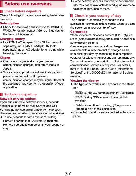 145International Roaming Check followings in Japan before using the handset overseas.Subscription Check the status of a subscription for WORLD WING. For details, contact “General Inquiries” on the back of this manual.Charging battery Use FOMA AC Adapter 01 for Global use (sold separately) or FOMA AC Adapter 02 (sold separately) as an AC adapter for charging while traveling overseas.Charge Overseas charges (call charges, packet communication charges) differ from those in Japan. Since some applications automatically perform packet communication, the packet communication charges may be higher. Contact the application provider for the operation of each application.Network service settingsIf you subscribed to network services, network services such as Voice Mail Service and Call Forwarding Service are available from overseas. However, some network services are not available. To use network services overseas, setting Remote operations to “Activate” is required. Remote operations can be set in your country of stay. Some network services that can be set/disabled etc. may not be available depending on overseas telecommunications carriers.The handset automatically connects to the available telecommunications carrier when you turn the power on in your country of stay.ConnectionWhen telecommunications carriers (nP. 147) is set to [Select automatically], the suitable network is automatically selected.Overseas packet communication charges are available with a fixed amount of charges as an upper limit per day by connecting to a compatible operator for telecommunications carriers manually. To use this service, subscription to flat-rate packet communication services is required. For details, refer to “Mobile Phone User’s Guide [International Services]” or the DOCOMO International Services website.Viewing the display  The type of network in use appears in the status bar.ƦWhile international roaming, [R] appears on the upper left of the signal icon. Connected operator can be checked in the status panel. Before use overseasCheck before departureSet before departureCheck in your country of stay3/0: During 3G communication/3G availableS/P: During GSM communication/GSM available37