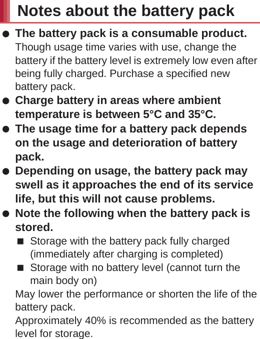 18 Contents/Precautions Using the handset close to landline phones, TVs or radios may have harmful effects on the operation of such equipment. Move as far away as possible from such items before use. Keep a separate memo noting information stored in the handset.DOCOMO shall not be liable for any loss of content. Do not drop or otherwise subject the handset to severe impact.May damage the handset and cause a malfunction. When connecting an external connector device to the external connector terminal (earphone/microphone terminal), do not put it in obliquely and do not pull it while it is plugged in.May damage the handset and cause a malfunction. The handset becomes warm during use or charging but this is not a malfunction. Do not leave the camera in direct sunlight.May cause discoloration or burn-in. Use the handset with the external connector terminal cover closed.Dust, water, etc. may get in and cause a malfunction. Do not use the handset without the back cover.May detach the battery pack or cause a malfunction or damage. While using a microSD Card, do not remove the card or turn off the handset.May cause data loss or a malfunction. Never place a magnetic card near the handset.The stored magnetic data in cash cards, credit cards, telephone cards, floppy disks, etc. may be erased. Never place magnetized items near the handset.Putting highly magnetized items closer may cause an error. The battery pack is a consumable product.Though usage time varies with use, change the battery if the battery level is extremely low even after being fully charged. Purchase a specified new battery pack. Charge battery in areas where ambient temperature is between 5°C and 35°C. The usage time for a battery pack depends on the usage and deterioration of battery pack. Depending on usage, the battery pack may swell as it approaches the end of its service life, but this will not cause problems. Note the following when the battery pack is stored.Storage with the battery pack fully charged (immediately after charging is completed)Storage with no battery level (cannot turn the main body on)May lower the performance or shorten the life of the battery pack.Approximately 40% is recommended as the battery level for storage. Charge the battery in areas where the ambient temperature is between 5°C and 35°C. Do not charge the battery pack in the following locations.Areas with high humidity or dust, or in areas exposed to strong vibrationsClose to landline phones, TVs, radios, etc. Adapters (including charger micro USB adapter) may become warm during charging but this is not a malfunction.Notes about the battery packNotes about adapters (including charger micro USB adapter)