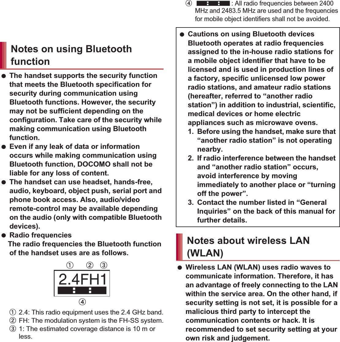 19Contents/Precautions Do not insert the docomo mini UIM card to the handset with a label or sticker attached on the card.May cause a malfunction. The handset supports the security function that meets the Bluetooth specification for security during communication using Bluetooth functions. However, the security may not be sufficient depending on the configuration. Take care of the security while making communication using Bluetooth function. Even if any leak of data or information occurs while making communication using Bluetooth function, DOCOMO shall not be liable for any loss of content. The handset can use headset, hands-free, audio, keyboard, object push, serial port and phone book access. Also, audio/video remote-control may be available depending on the audio (only with compatible Bluetooth devices). Radio frequenciesThe radio frequencies the Bluetooth function of the handset uses are as follows.ӱ2.4: This radio equipment uses the 2.4 GHz band.ӲFH: The modulation system is the FH-SS system.ӳ1: The estimated coverage distance is 10 m or less.Ӵ: All radio frequencies between 2400 MHz and 2483.5 MHz are used and the frequencies for mobile object identifiers shall not be avoided. Wireless LAN (WLAN) uses radio waves to communicate information. Therefore, it has an advantage of freely connecting to the LAN within the service area. On the other hand, if security setting is not set, it is possible for a malicious third party to intercept the communication contents or hack. It is recommended to set security setting at your own risk and judgement.Notes on using Bluetooth functionӱġ Ӳġ ӳġӴġ Cautions on using Bluetooth devicesBluetooth operates at radio frequencies assigned to the in-house radio stations for a mobile object identifier that have to be licensed and is used in production lines of a factory, specific unlicensed low power radio stations, and amateur radio stations (hereafter, referred to “another radio station”) in addition to industrial, scientific, medical devices or home electric appliances such as microwave ovens.1. Before using the handset, make sure that “another radio station” is not operating nearby.2. If radio interference between the handset and “another radio station” occurs, avoid interference by moving immediately to another place or “turning off the power”.3. Contact the number listed in “General Inquiries” on the back of this manual for further details.Notes about wireless LAN (WLAN)