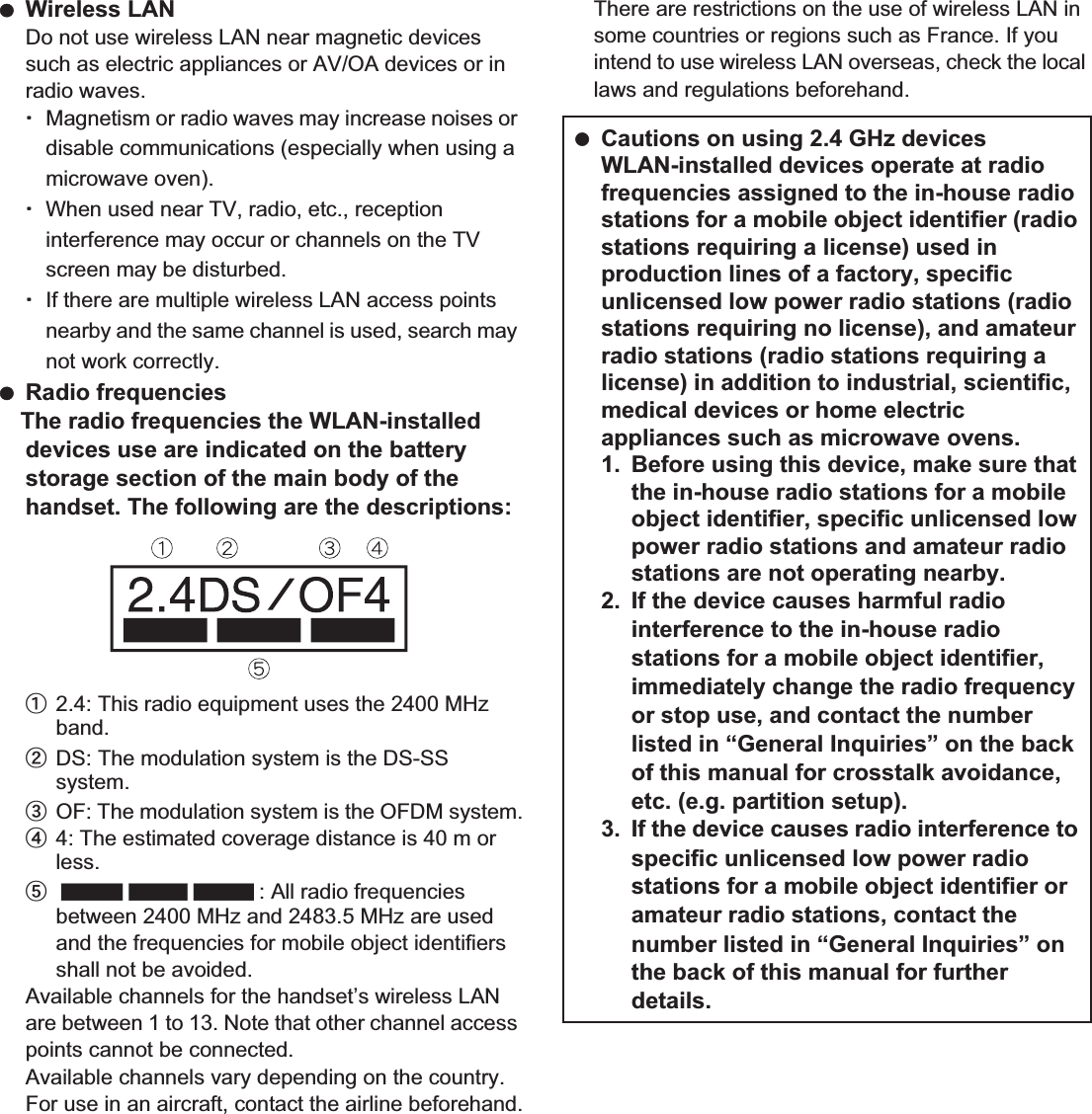 20 Contents/Precautions Wireless LANDo not use wireless LAN near magnetic devices such as electric appliances or AV/OA devices or in radio waves.ƦMagnetism or radio waves may increase noises or disable communications (especially when using a microwave oven).ƦWhen used near TV, radio, etc., reception interference may occur or channels on the TV screen may be disturbed.ƦIf there are multiple wireless LAN access points nearby and the same channel is used, search may not work correctly. Radio frequenciesThe radio frequencies the WLAN-installed devices use are indicated on the battery storage section of the main body of the handset. The following are the descriptions:ӱ2.4: This radio equipment uses the 2400 MHz band.ӲDS: The modulation system is the DS-SS system.ӳOF: The modulation system is the OFDM system.Ӵ4: The estimated coverage distance is 40 m or less.ӵ: All radio frequencies between 2400 MHz and 2483.5 MHz are used and the frequencies for mobile object identifiers shall not be avoided.Available channels for the handset’s wireless LAN are between 1 to 13. Note that other channel access points cannot be connected.Available channels vary depending on the country.For use in an aircraft, contact the airline beforehand.There are restrictions on the use of wireless LAN in some countries or regions such as France. If you intend to use wireless LAN overseas, check the local laws and regulations beforehand. Cautions on using 2.4 GHz devicesWLAN-installed devices operate at radio frequencies assigned to the in-house radio stations for a mobile object identifier (radio stations requiring a license) used in production lines of a factory, specific unlicensed low power radio stations (radio stations requiring no license), and amateur radio stations (radio stations requiring a license) in addition to industrial, scientific, medical devices or home electric appliances such as microwave ovens.1. Before using this device, make sure that the in-house radio stations for a mobile object identifier, specific unlicensed low power radio stations and amateur radio stations are not operating nearby.2. If the device causes harmful radio interference to the in-house radio stations for a mobile object identifier, immediately change the radio frequency or stop use, and contact the number listed in “General Inquiries” on the back of this manual for crosstalk avoidance, etc. (e.g. partition setup).3. If the device causes radio interference to specific unlicensed low power radio stations for a mobile object identifier or amateur radio stations, contact the number listed in “General Inquiries” on the back of this manual for further details.