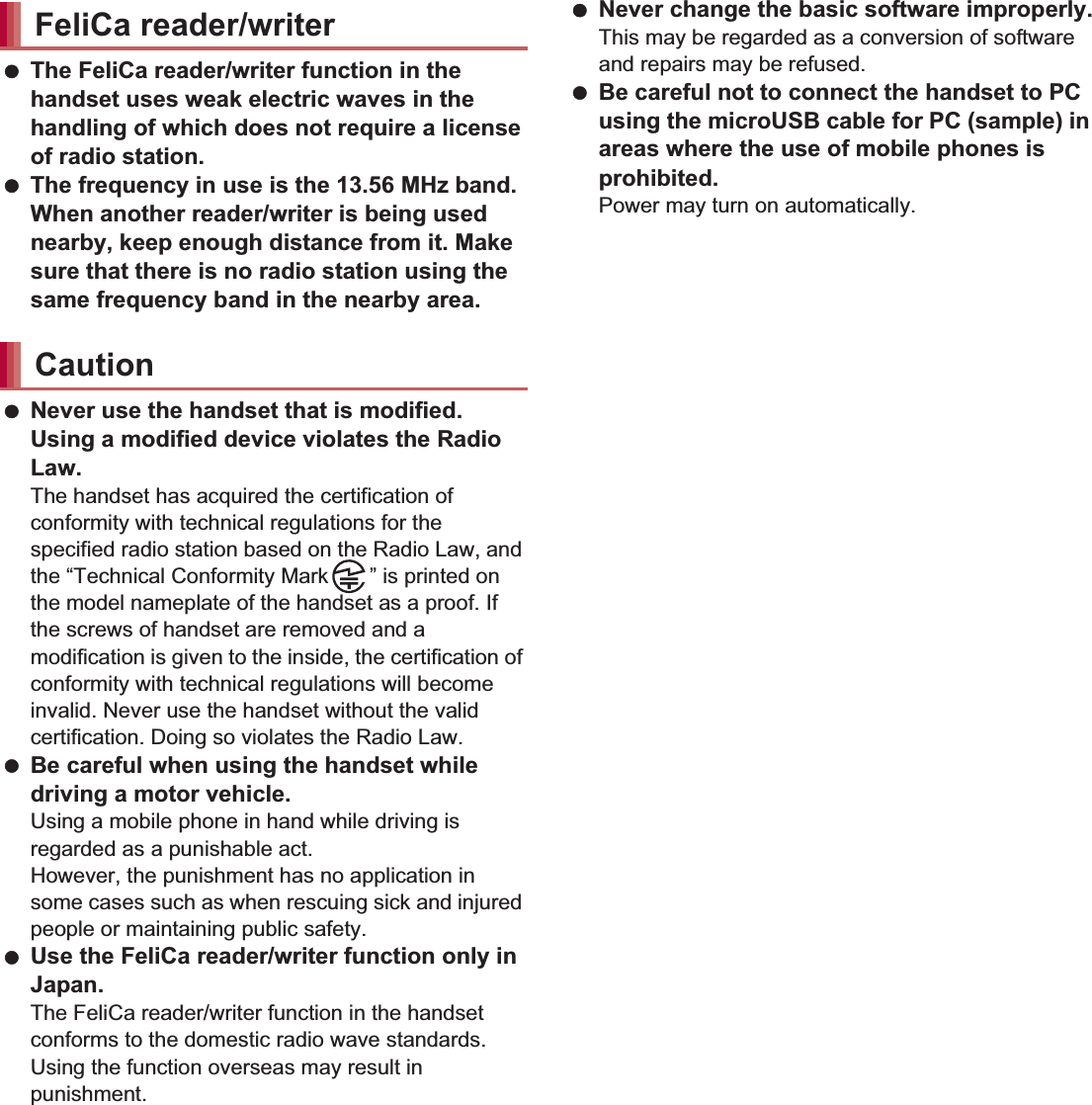 21Contents/Precautions The FeliCa reader/writer function in the handset uses weak electric waves in the handling of which does not require a license of radio station. The frequency in use is the 13.56 MHz band. When another reader/writer is being used nearby, keep enough distance from it. Make sure that there is no radio station using the same frequency band in the nearby area. Never use the handset that is modified. Using a modified device violates the Radio Law.The handset has acquired the certification of conformity with technical regulations for the specified radio station based on the Radio Law, and the “Technical Conformity Mark ” is printed on the model nameplate of the handset as a proof. If the screws of handset are removed and a modification is given to the inside, the certification of conformity with technical regulations will become invalid. Never use the handset without the valid certification. Doing so violates the Radio Law. Be careful when using the handset while driving a motor vehicle.Using a mobile phone in hand while driving is regarded as a punishable act.However, the punishment has no application in some cases such as when rescuing sick and injured people or maintaining public safety. Use the FeliCa reader/writer function only in Japan.The FeliCa reader/writer function in the handset conforms to the domestic radio wave standards. Using the function overseas may result in punishment. Never change the basic software improperly.This may be regarded as a conversion of software and repairs may be refused. Be careful not to connect the handset to PC using the microUSB cable for PC (sample) in areas where the use of mobile phones is prohibited.Power may turn on automatically. There are individual differences in how people perceive 3D images. Keep the display parallel to your eyes when watching 3D images.SH-01D is waterproof to IPX5*1 and IPX7*2 standards, and dust-proof to IP5X*3 standards if the external connector terminal cover is securely closed as well as the back cover is attached.*1 IPX5 means that phone keeps functioning after being subjected to a jet flow (approximately 12.5 liters/min) discharged from a nozzle (inner diameter: 6.3 mm), from all directions (approximately 3 m from the handset) for 3 minutes or more.*2 IPX7 means that SH-01D phone keeps functioning after it is slowly submerged to depth of 1 m in static tap water at room temperature, left there for approximately 30 minutes and then taken out.*3 IP5X means the level of dust protection. Phone keeps functioning in safety after it is left in the device containing dust (diameter: 75 Ђm or smaller) for 8 hours, agitated and then taken out.FeliCa reader/writerCautionViewing 3D imagesWaterproof/Dust-proof