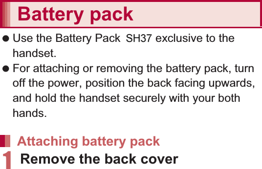 31Before Using the Handset    Back up the data saved on a microSD Card and store in another place. DOCOMO shall not be liable for any loss or change of the saved data. Before inserting or removing (including after unmounting) the microSD Card, turn off the power, position the back facing upwards and remove the battery pack. Hold the handset securely with your both hands. Data may be damaged or operation may not work properly.1Remove the back cover (nP. 23)2Insert the microSD Card slowly with the metal terminal side turned down:Do not force the microSD Card in at an angle or with the wrong side down. The microSD Card slot may be damaged.:Insert the microSD Card slowly with your fingers until a click is heard.3Attach the back cover (nP. 23)1Remove the back cover (nP. 23)2Gently push the microSD Card towards inside (1):Push the microSD Card until it clicks. It will eject towards you. Pulling it forcibly may damage the handset or the microSD Card.3Remove the microSD Card (2):Remove the microSD Card by slowly pulling it straight out.4Attach the back cover (nP. 23) Use the Battery Pack SH3 exclusive to the handset. For attaching or removing the battery pack, turn off the power, position the back facing upwards, and hold the handset securely with your both hands.1Remove the back cover (nP. 23)Inserting microSD CardRemoving microSD CardBattery packAttaching battery pack