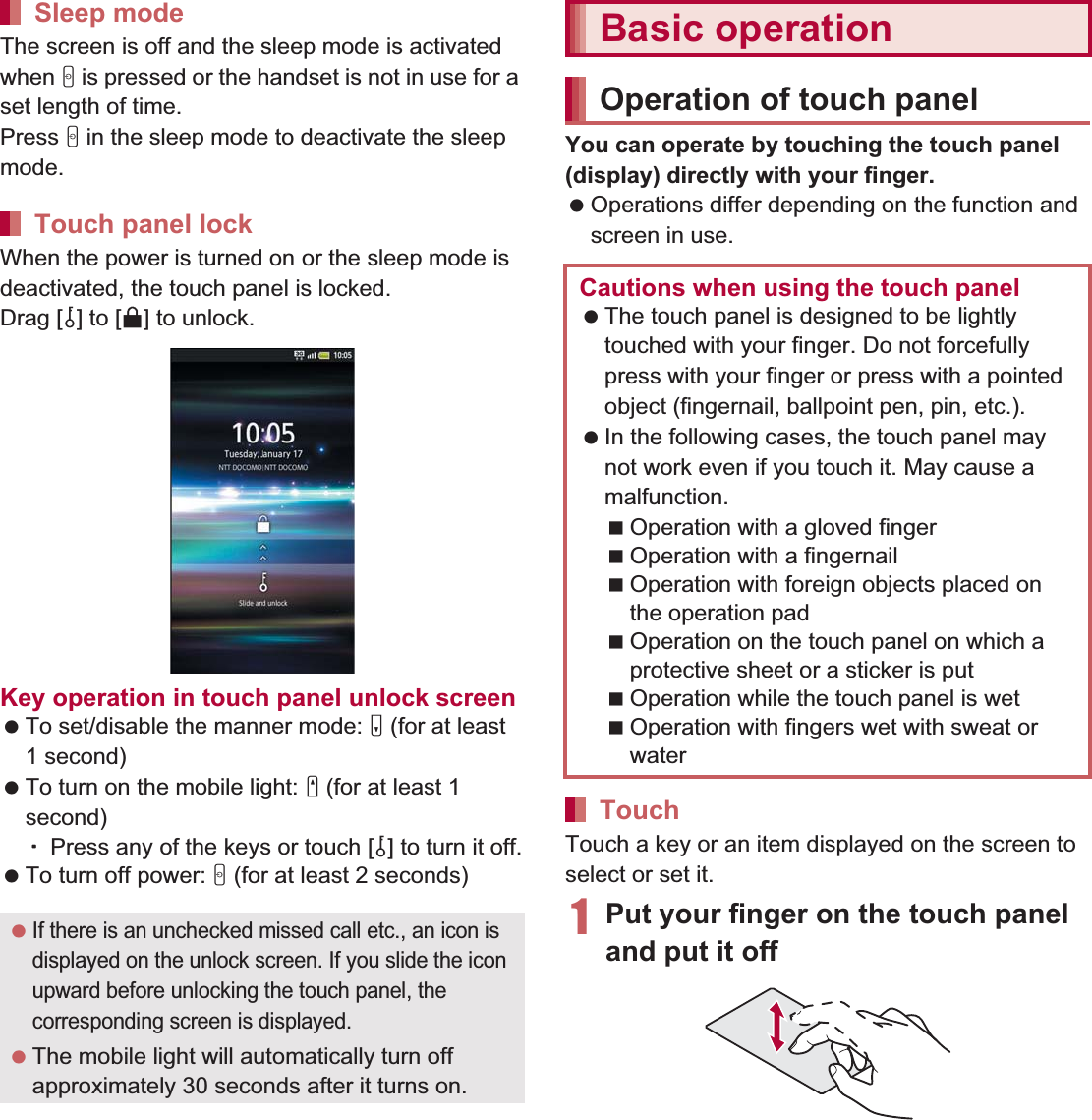 37Before Using the Handset   The screen is off and the sleep mode is activated when H is pressed or the handset is not in use for a set length of time.Press H in the sleep mode to deactivate the sleep mode.When the power is turned on or the sleep mode is deactivated, the touch panel is locked.Drag [J] to [K] to unlock.Key operation in touch panel unlock screen To set/disable the manner mode: y (for at least 1 second) To turn on the mobile light: x (for at least 1 second)ƦPress any of the keys or touch [J] to turn it off. To turn off power: H (for at least 2 seconds)You can operate by touching the touch panel (display) directly with your finger. Operations differ depending on the function and screen in use.Touch a key or an item displayed on the screen to select or set it.1Put your finger on the touch panel and put it offSleep modeTouch panel lock If there is an unchecked missed call etc., an icon is displayed on the unlock screen. If you slide the icon upward before unlocking the touch panel, the corresponding screen is displayed. The mobile light will automatically turn off approximately 30 seconds after it turns on.Basic operationOperation of touch panelCautions when using the touch panel The touch panel is designed to be lightly touched with your finger. Do not forcefully press with your finger or press with a pointed object (fingernail, ballpoint pen, pin, etc.). In the following cases, the touch panel may not work even if you touch it. May cause a malfunction.Operation with a gloved fingerOperation with a fingernailOperation with foreign objects placed on the operation padOperation on the touch panel on which a protective sheet or a sticker is putOperation while the touch panel is wetOperation with fingers wet with sweat or waterTouch