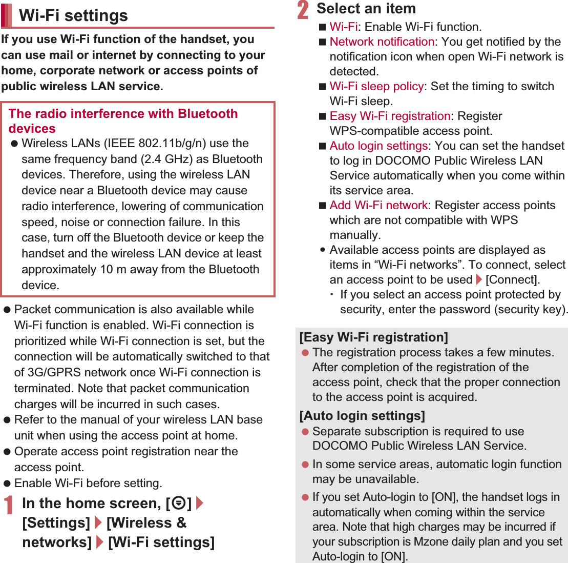 42 Before Using the HandsetIf you use Wi-Fi function of the handset, you can use mail or internet by connecting to your home, corporate network or access points of public wireless LAN service. Packet communication is also available while Wi-Fi function is enabled. Wi-Fi connection is prioritized while Wi-Fi connection is set, but the connection will be automatically switched to that of 3G/GPRS network once Wi-Fi connection is terminated. Note that packet communication charges will be incurred in such cases. Refer to the manual of your wireless LAN base unit when using the access point at home. Operate access point registration near the access point. Enable Wi-Fi before setting.1In the home screen, [R]/[Settings]/[Wireless &amp; networks]/[Wi-Fi settings]2Select an itemWi-Fi: Enable Wi-Fi function.Network notification: You get notified by the notification icon when open Wi-Fi network is detected.Wi-Fi sleep policy: Set the timing to switch Wi-Fi sleep.Easy Wi-Fi registration: Register WPS-compatible access point.Auto login settings: You can set the handset to log in DOCOMO Public Wireless LAN Service automatically when you come within its service area.Add Wi-Fi network: Register access points which are not compatible with WPS manually.:Available access points are displayed as items in “Wi-Fi networks”. To connect, select an access point to be used/[Connect].ƦIf you select an access point protected by security, enter the password (security key).Wi-Fi settingsThe radio interference with Bluetooth devices Wireless LANs (IEEE 802.11b/g/n) use the same frequency band (2.4 GHz) as Bluetooth devices. Therefore, using the wireless LAN device near a Bluetooth device may cause radio interference, lowering of communication speed, noise or connection failure. In this case, turn off the Bluetooth device or keep the handset and the wireless LAN device at least approximately 10 m away from the Bluetooth device.[Easy Wi-Fi registration] The registration process takes a few minutes. After completion of the registration of the access point, check that the proper connection to the access point is acquired.[Auto login settings] Separate subscription is required to use DOCOMO Public Wireless LAN Service. In some service areas, automatic login function may be unavailable. If you set Auto-login to [ON], the handset logs in automatically when coming within the service area. Note that high charges may be incurred if your subscription is Mzone daily plan and you set Auto-login to [ON].