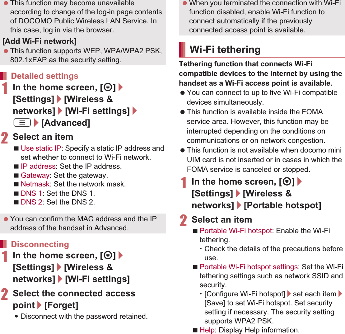 43Before Using the Handset   1In the home screen, [R]/[Settings]/[Wireless &amp; networks]/[Wi-Fi settings]/z/[Advanced]2Select an itemUse static IP: Specify a static IP address and set whether to connect to Wi-Fi network.IP address: Set the IP address.Gateway: Set the gateway.Netmask: Set the network mask.DNS 1: Set the DNS 1.DNS 2: Set the DNS 2.1In the home screen, [R]/[Settings]/[Wireless &amp; networks]/[Wi-Fi settings]2Select the connected access point/[Forget]:Disconnect with the password retained.Tethering function that connects Wi-Fi compatible devices to the Internet by using the handset as a Wi-Fi access point is available. You can connect to up to five Wi-Fi compatible devices simultaneously. This function is available inside the FOMA service area. However, this function may be interrupted depending on the conditions on communications or on network congestion. This function is not available when docomo mini UIM card is not inserted or in cases in which the FOMA service is canceled or stopped.1In the home screen, [R]/[Settings]/[Wireless &amp; networks]/[Portable hotspot]2Select an itemPortable Wi-Fi hotspot: Enable the Wi-Fi tethering.ƦCheck the details of the precautions before use.Portable Wi-Fi hotspot settings: Set the Wi-Fi tethering settings such as network SSID and security.Ʀ[Configure Wi-Fi hotspot]/set each item/[Save] to set Wi-Fi hotspot. Set security setting if necessary. The security setting supports WPA2 PSK.Help: Display Help information. This function may become unavailable according to change of the log-in page contents of DOCOMO Public Wireless LAN Service. In this case, log in via the browser.[Add Wi-Fi network] This function supports WEP, WPA/WPA2 PSK, 802.1xEAP as the security setting.Detailed settings You can confirm the MAC address and the IP address of the handset in Advanced.Disconnecting When you terminated the connection with Wi-Fi function disabled, enable Wi-Fi function to connect automatically if the previously connected access point is available.Wi-Fi tethering
