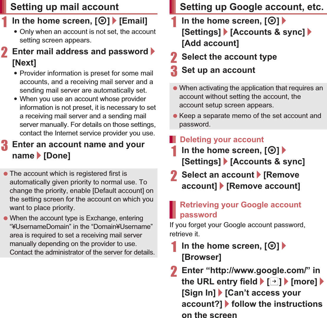 44 Before Using the Handset1In the home screen, [R]/[Email]:Only when an account is not set, the account setting screen appears.2Enter mail address and password/[Next]:Provider information is preset for some mail accounts, and a receiving mail server and a sending mail server are automatically set.:When you use an account whose provider information is not preset, it is necessary to set a receiving mail server and a sending mail server manually. For details on those settings, contact the Internet service provider you use.3Enter an account name and your name/[Done]1In the home screen, [R]/[Settings]/[Accounts &amp; sync]/[Add account]2Select the account type3Set up an account1In the home screen, [R]/[Settings]/[Accounts &amp; sync]2Select an account/[Remove account]/[Remove account]If you forget your Google account password, retrieve it.1In the home screen, [R]/[Browser]2Enter “(http://www.google.com/) ” in the URL entry field/[I]/[more]/[Sign In]/[Can’t access your account?]/follow the instructions on the screenSetting up mail account The account which is registered first is automatically given priority to normal use. To change the priority, enable [Default account] on the setting screen for the account on which you want to place priority. When the account type is Exchange, entering “¥UsernameDomain” in the “Domain¥Username” area is required to set a receiving mail server manually depending on the provider to use. Contact the administrator of the server for details.Setting up Google account, etc. When activating the application that requires an account without setting the account, the account setup screen appears. Keep a separate memo of the set account and password.Deleting your accountRetrieving your Google account password