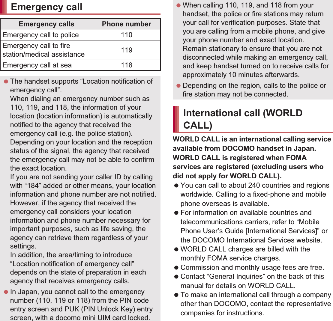 64 Call/Network ServicesWORLD CALL is an international calling service available from DOCOMO handset in Japan.WORLD CALL is registered when FOMA services are registered (excluding users who did not apply for WORLD CALL). You can call to about 240 countries and regions worldwide. Calling to a fixed-phone and mobile phone overseas is available. For information on available countries and telecommunications carriers, refer to “Mobile Phone User’s Guide [International Services]” or the DOCOMO International Services website. WORLD CALL charges are billed with the monthly FOMA service charges. Commission and monthly usage fees are free. Contact “General Inquiries” on the back of this manual for details on WORLD CALL. To make an international call through a company other than DOCOMO, contact the representative companies for instructions.Emergency callEmergency calls Phone numberEmergency call to police 110Emergency call to fire station/medical assistance 119Emergency call at sea 118 The handset supports “Location notification of emergency call”.When dialing an emergency number such as 110, 119, and 118, the information of your location (location information) is automatically notified to the agency that received the emergency call (e.g. the police station). Depending on your location and the reception status of the signal, the agency that received the emergency call may not be able to confirm the exact location.If you are not sending your caller ID by calling with “184” added or other means, your location information and phone number are not notified. However, if the agency that received the emergency call considers your location information and phone number necessary for important purposes, such as life saving, the agency can retrieve them regardless of your settings.In addition, the area/timing to introduce “Location notification of emergency call” depends on the state of preparation in each agency that receives emergency calls. In Japan, you cannot call to the emergency number (110, 119 or 118) from the PIN code entry screen and PUK (PIN Unlock Key) entry screen, with a docomo mini UIM card locked. When calling 110, 119, and 118 from your handset, the police or fire stations may return your call for verification purposes. State that you are calling from a mobile phone, and give your phone number and exact location.Remain stationary to ensure that you are not disconnected while making an emergency call, and keep handset turned on to receive calls for approximately 10 minutes afterwards. Depending on the region, calls to the police or fire station may not be connected.International call (WORLD CALL)