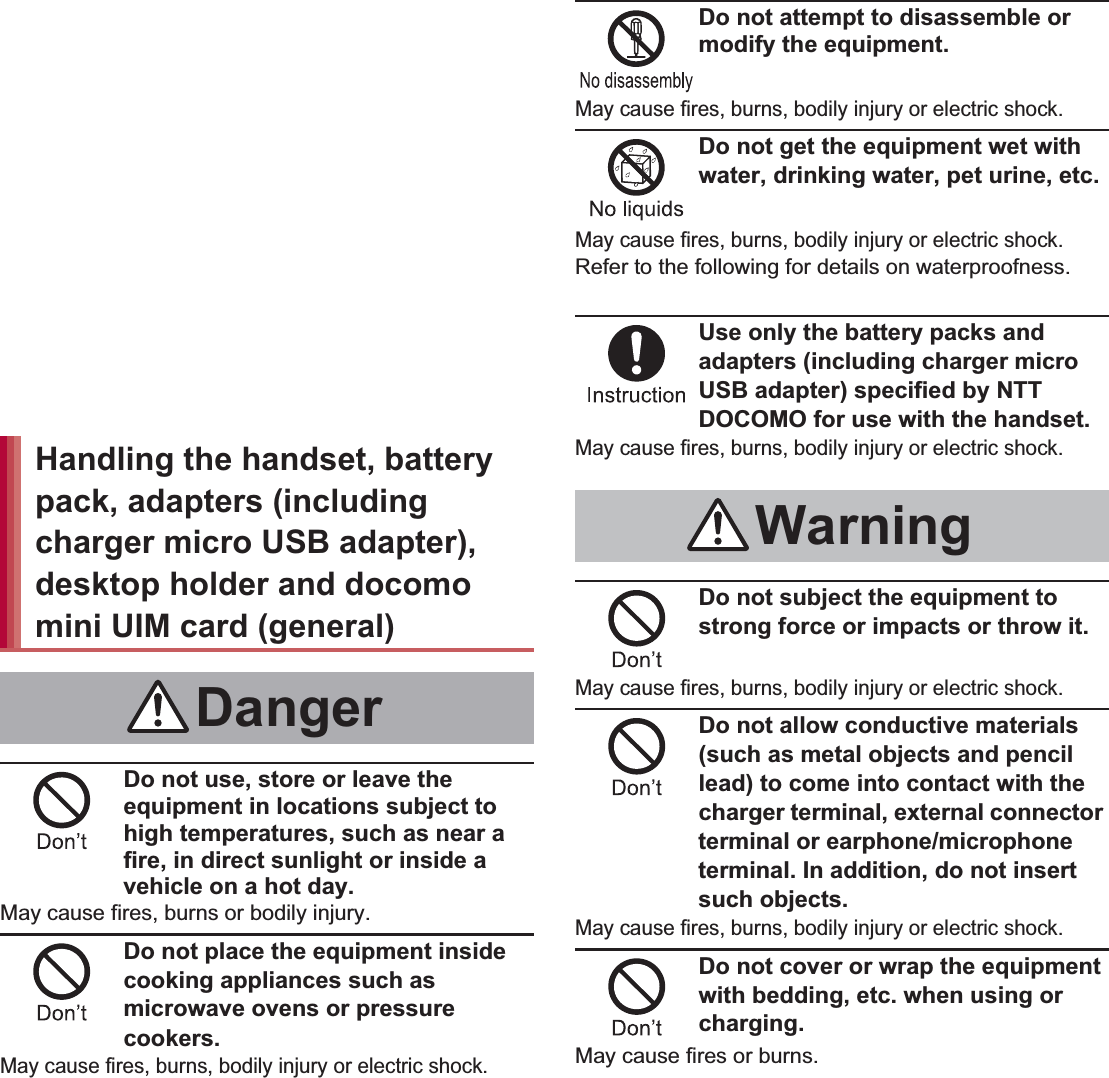 7Contents/Precautions“Precautions” is explained in the following seven sections. Handling the handset, battery pack, adapters (including charger micro USB adapter), desktop holder and docomo mini UIM card (general) . . . . . . . . . . . . . . . . . . . . . . . . . . . . P. 7 Handling the handset  . . . . . . . . . . . . . . . . . . P. 8 Handling battery pack . . . . . . . . . . . . . . . . . P. 11 Handling adapters (including charger micro USB adapter) and desktop holder . . . . . . . . . . . . P. 12 Handling docomo mini UIM card. . . . . . . . . P. 13 Handling near electronic medical equipment . . . . . . . . . . . . . . . . . . . . . . . . . . . . . . . . . . P. 13 Viewing 3D images . . . . . . . . . . . . . . . . . . . P. 14Do not use, store or leave the equipment in locations subject to high temperatures, such as near a fire, in direct sunlight or inside a vehicle on a hot day.May cause fires, burns or bodily injury.Do not place the equipment inside cooking appliances such as microwave ovens or pressure cookers.May cause fires, burns, bodily injury or electric shock.Do not attempt to disassemble or modify the equipment.May cause fires, burns, bodily injury or electric shock.Do not get the equipment wet with water, drinking water, pet urine, etc.May cause fires, burns, bodily injury or electric shock.Refer to the following for details on waterproofness.n“Waterproof/Dust-proof” on P. 21Use only the battery packs and adapters (including charger micro USB adapter) specified by NTT DOCOMO for use with the handset.May cause fires, burns, bodily injury or electric shock.Do not subject the equipment to strong force or impacts or throw it.May cause fires, burns, bodily injury or electric shock.Do not allow conductive materials (such as metal objects and pencil lead) to come into contact with the charger terminal, external connector terminal or earphone/microphone terminal. In addition, do not insert such objects.May cause fires, burns, bodily injury or electric shock.Do not cover or wrap the equipment with bedding, etc. when using or charging.May cause fires or burns.Handling the handset, battery pack, adapters (including charger micro USB adapter), desktop holder and docomo mini UIM card (general)DangerWarning