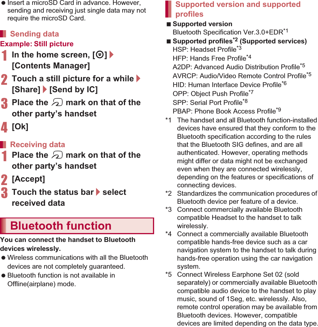 106 File Management Insert a microSD Card in advance. However, sending and receiving just single data may not require the microSD Card.Example: Still picture1In the home screen, [R]/[Contents Manager]2Touch a still picture for a while/[Share]/[Send by IC]3Place the a mark on that of the other party’s handset4[Ok]1Place the a mark on that of the other party’s handset2[Accept]3Touch the status bar/select received dataYou can connect the handset to Bluetooth devices wirelessly. Wireless communications with all the Bluetooth devices are not completely guaranteed. Bluetooth function is not available in Offline(airplane) mode.Supported versionBluetooth Specification Ver.3.0+EDR*1Supported profiles*2 (Supported services)HSP: Headset Profile*3HFP: Hands Free Profile*4A2DP: Advanced Audio Distribution Profile*5AVRCP: Audio/Video Remote Control Profile*5HID: Human Interface Device Profile*6OPP: Object Push Profile*7SPP: Serial Port Profile*8PBAP: Phone Book Access Profile*9*1 The handset and all Bluetooth function-installed devices have ensured that they conform to the Bluetooth specification according to the rules that the Bluetooth SIG defines, and are all authenticated. However, operating methods might differ or data might not be exchanged even when they are connected wirelessly, depending on the features or specifications of connecting devices.*2 Standardizes the communication procedures of Bluetooth device per feature of a device.*3 Connect commercially available Bluetooth compatible Headset to the handset to talk wirelessly.*4 Connect a commercially available Bluetooth compatible hands-free device such as a car navigation system to the handset to talk during hands-free operation using the car navigation system.*5 Connect Wireless Earphone Set 02 (sold separately) or commercially available Bluetooth compatible audio device to the handset to play music, sound of 1Seg, etc. wirelessly. Also, remote control operation may be available from Bluetooth devices. However, compatible devices are limited depending on the data type.Sending dataReceiving dataBluetooth functionSupported version and supported profiles