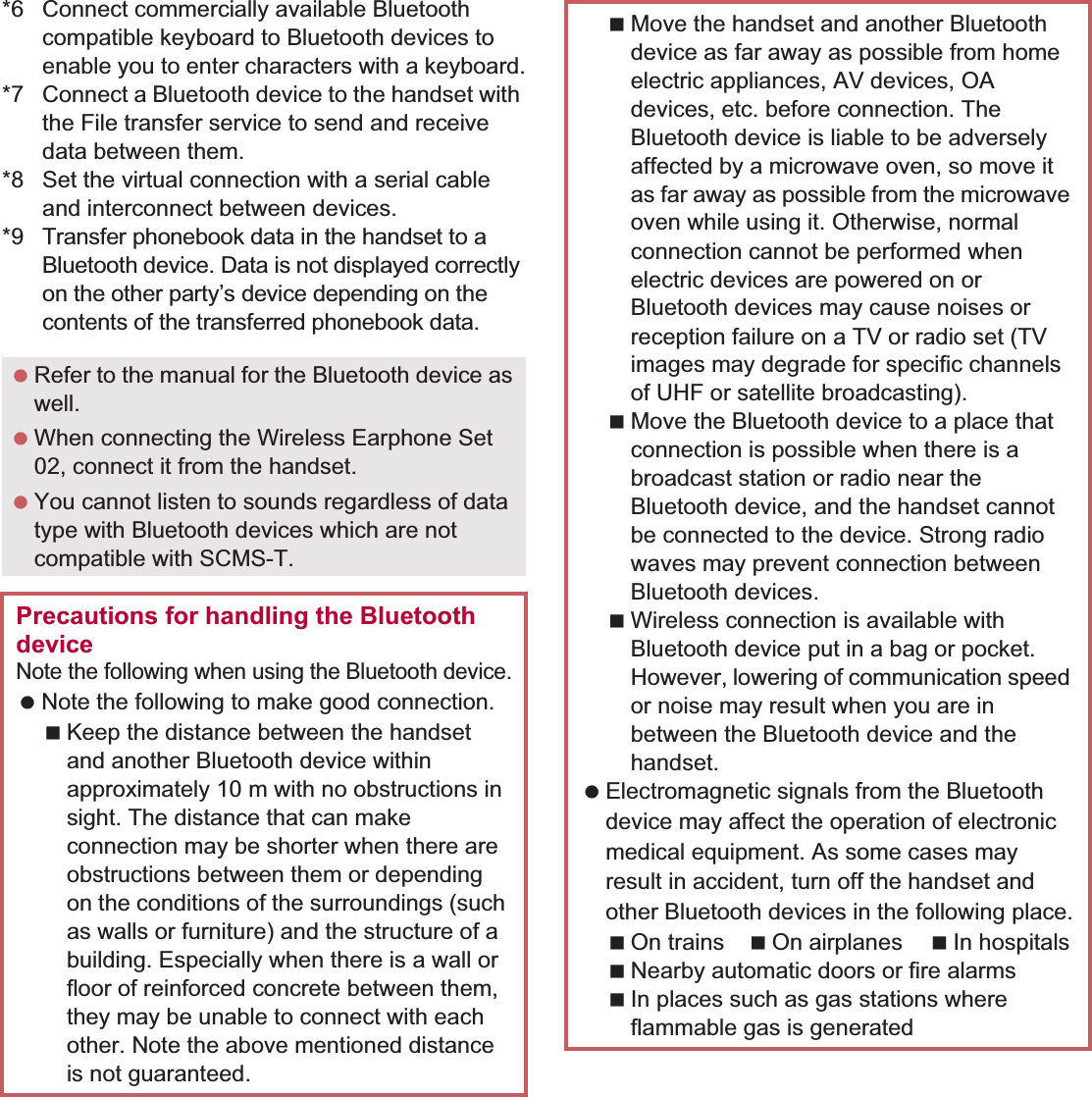107File Management *6 Connect commercially available Bluetooth compatible keyboard to Bluetooth devices to enable you to enter characters with a keyboard.*7 Connect a Bluetooth device to the handset with the File transfer service to send and receive data between them.*8 Set the virtual connection with a serial cable and interconnect between devices.*9Transfer phonebook data in the handset to a Bluetooth device. Data is not displayed correctly on the other party’s device depending on the contents of the transferred phonebook data. Refer to the manual for the Bluetooth device as well. When connecting the Wireless Earphone Set 02, connect it from the handset. You cannot listen to sounds regardless of data type with Bluetooth devices which are not compatible with SCMS-T.Precautions for handling the Bluetooth deviceNote the following when using the Bluetooth device. Note the following to make good connection.Keep the distance between the handset and another Bluetooth device within approximately 10 m with no obstructions in sight. The distance that can make connection may be shorter when there are obstructions between them or depending on the conditions of the surroundings (such as walls or furniture) and the structure of a building. Especially when there is a wall or floor of reinforced concrete between them, they may be unable to connect with each other. Note the above mentioned distance is not guaranteed.Move the handset and another Bluetooth device as far away as possible from home electric appliances, AV devices, OA devices, etc. before connection. The Bluetooth device is liable to be adversely affected by a microwave oven, so move it as far away as possible from the microwave oven while using it. Otherwise, normal connection cannot be performed when electric devices are powered on or Bluetooth devices may cause noises or reception failure on a TV or radio set (TV images may degrade for specific channels of UHF or satellite broadcasting).Move the Bluetooth device to a place that connection is possible when there is a broadcast station or radio near the Bluetooth device, and the handset cannot be connected to the device. Strong radio waves may prevent connection between Bluetooth devices.Wireless connection is available with Bluetooth device put in a bag or pocket. However, lowering of communication speed or noise may result when you are in between the Bluetooth device and the handset. Electromagnetic signals from the Bluetooth device may affect the operation of electronic medical equipment. As some cases may result in accident, turn off the handset and other Bluetooth devices in the following place.On trains On airplanes In hospitalsNearby automatic doors or fire alarmsIn places such as gas stations where flammable gas is generated