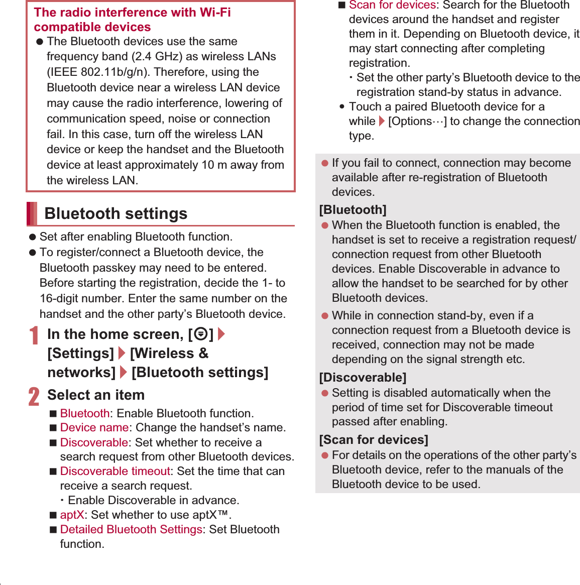 108 File Management Set after enabling Bluetooth function. To register/connect a Bluetooth device, the Bluetooth passkey may need to be entered. Before starting the registration, decide the 1- to 16-digit number. Enter the same number on the handset and the other party’s Bluetooth device.1In the home screen, [R]/[Settings]/[Wireless &amp; networks]/[Bluetooth settings]2Select an itemBluetooth: Enable Bluetooth function.Device name: Change the handset’s name.Discoverable: Set whether to receive a search request from other Bluetooth devices.Discoverable timeout: Set the time that can receive a search request.ƦEnable Discoverable in advance.aptX: Set whether to use aptX™.Detailed Bluetooth Settings: Set Bluetooth function.Scan for devices: Search for the Bluetooth devices around the handset and register them in it. Depending on Bluetooth device, it may start connecting after completing registration.ƦSet the other party’s Bluetooth device to the registration stand-by status in advance.:Touch a paired Bluetooth device for a while/[Options…] to change the connection type.The radio interference with Wi-Fi compatible devices The Bluetooth devices use the same frequency band (2.4 GHz) as wireless LANs (IEEE 802.11b/g/n). Therefore, using the Bluetooth device near a wireless LAN device may cause the radio interference, lowering of communication speed, noise or connection fail. In this case, turn off the wireless LAN device or keep the handset and the Bluetooth device at least approximately 10 m away from the wireless LAN.Bluetooth settings If you fail to connect, connection may become available after re-registration of Bluetooth devices.[Bluetooth] When the Bluetooth function is enabled, the handset is set to receive a registration request/connection request from other Bluetooth devices. Enable Discoverable in advance to allow the handset to be searched for by other Bluetooth devices. While in connection stand-by, even if a connection request from a Bluetooth device is received, connection may not be made depending on the signal strength etc.[Discoverable] Setting is disabled automatically when the period of time set for Discoverable timeout passed after enabling.[Scan for devices] For details on the operations of the other party’s Bluetooth device, refer to the manuals of the Bluetooth device to be used.
