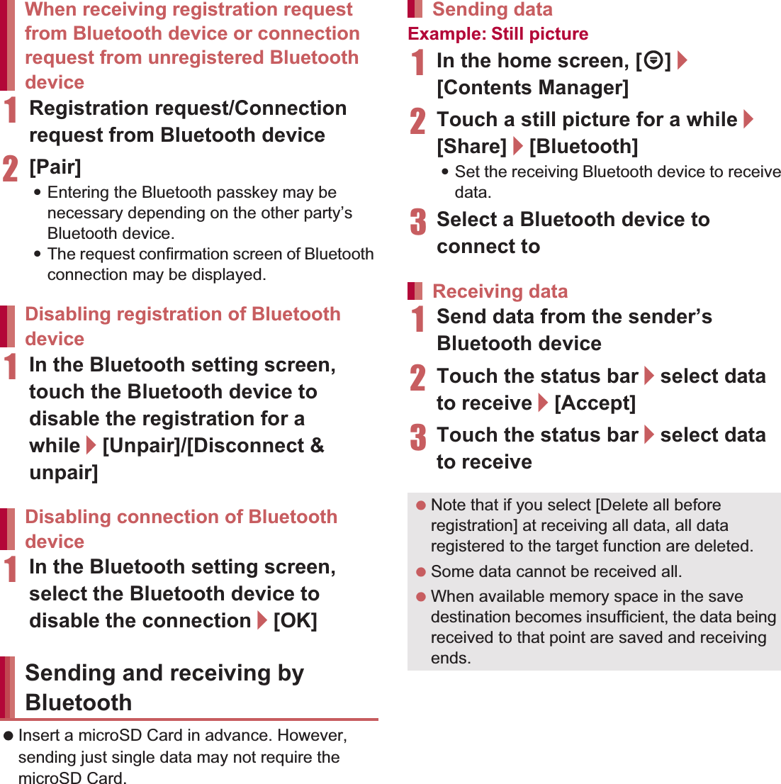 109File Management 1Registration request/Connection request from Bluetooth device2[Pair]:Entering the Bluetooth passkey may be necessary depending on the other party’s Bluetooth device.:The request confirmation screen of Bluetooth connection may be displayed.1In the Bluetooth setting screen, touch the Bluetooth device to disable the registration for a while/[Unpair]/[Disconnect &amp; unpair]1In the Bluetooth setting screen, select the Bluetooth device to disable the connection/[OK] Insert a microSD Card in advance. However, sending just single data may not require the microSD Card.Example: Still picture1In the home screen, [R]/[Contents Manager]2Touch a still picture for a while/[Share]/[Bluetooth]:Set the receiving Bluetooth device to receive data.3Select a Bluetooth device to connect to1Send data from the sender’s Bluetooth device2Touch the status bar/select data to receive/[Accept]3Touch the status bar/select data to receiveWhen receiving registration request from Bluetooth device or connection request from unregistered Bluetooth deviceDisabling registration of Bluetooth deviceDisabling connection of Bluetooth deviceSending and receiving by BluetoothSending dataReceiving data Note that if you select [Delete all before registration] at receiving all data, all data registered to the target function are deleted. Some data cannot be received all. When available memory space in the save destination becomes insufficient, the data being received to that point are saved and receiving ends.