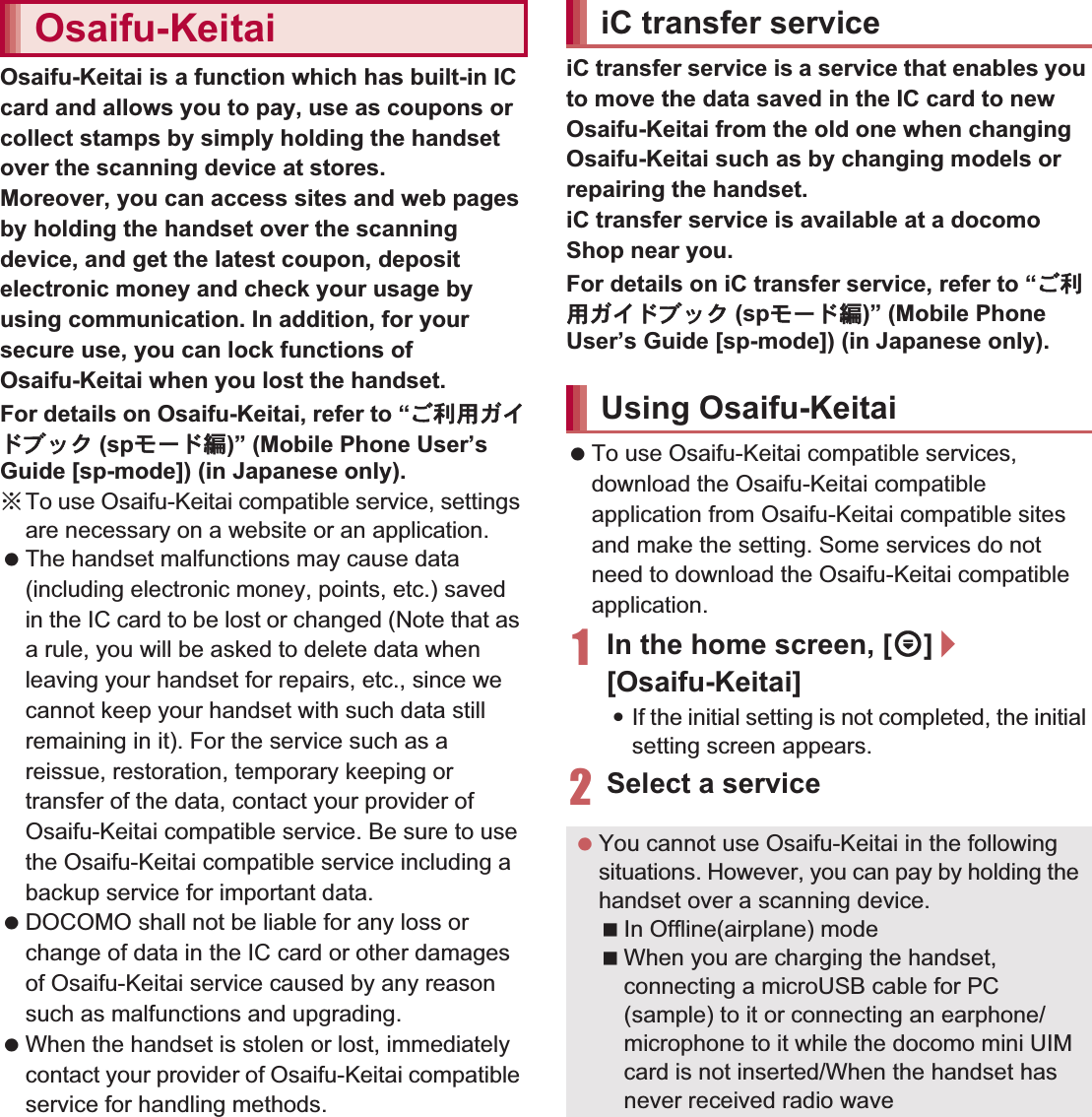 136 ApplicationsOsaifu-Keitai is a function which has built-in IC card and allows you to pay, use as coupons or collect stamps by simply holding the handset over the scanning device at stores.Moreover, you can access sites and web pages by holding the handset over the scanning device, and get the latest coupon, deposit electronic money and check your usage by using communication. In addition, for your secure use, you can lock functions of Osaifu-Keitai when you lost the handset.For details on Osaifu-Keitai, refer to “̮၌ဥ΄ͼΡήΛ· (spκȜΡ༎)” (Mobile Phone User’s Guide [sp-mode]) (in Japanese only).ɦTo use Osaifu-Keitai compatible service, settings are necessary on a website or an application.  The handset malfunctions may cause data (including electronic money, points, etc.) saved in the IC card to be lost or changed (Note that as a rule, you will be asked to delete data when leaving your handset for repairs, etc., since we cannot keep your handset with such data still remaining in it). For the service such as a reissue, restoration, temporary keeping or transfer of the data, contact your provider of Osaifu-Keitai compatible service. Be sure to use the Osaifu-Keitai compatible service including a backup service for important data. DOCOMO shall not be liable for any loss or change of data in the IC card or other damages of Osaifu-Keitai service caused by any reason such as malfunctions and upgrading. When the handset is stolen or lost, immediately contact your provider of Osaifu-Keitai compatible service for handling methods.iC transfer service is a service that enables you to move the data saved in the IC card to new Osaifu-Keitai from the old one when changing Osaifu-Keitai such as by changing models or repairing the handset.iC transfer service is available at a docomo Shop near you.For details on iC transfer service, refer to “̮၌ဥ΄ͼΡήΛ· (spκȜΡ༎)” (Mobile Phone User’s Guide [sp-mode]) (in Japanese only). To use Osaifu-Keitai compatible services, download the Osaifu-Keitai compatible application from Osaifu-Keitai compatible sites and make the setting. Some services do not need to download the Osaifu-Keitai compatible application.1In the home screen, [R]/[Osaifu-Keitai]:If the initial setting is not completed, the initial setting screen appears.2Select a serviceOsaifu-Keitai iC transfer serviceUsing Osaifu-Keitai You cannot use Osaifu-Keitai in the following situations. However, you can pay by holding the handset over a scanning device.In Offline(airplane) modeWhen you are charging the handset, connecting a microUSB cable for PC (sample) to it or connecting an earphone/microphone to it while the docomo mini UIM card is not inserted/When the handset has never received radio wave