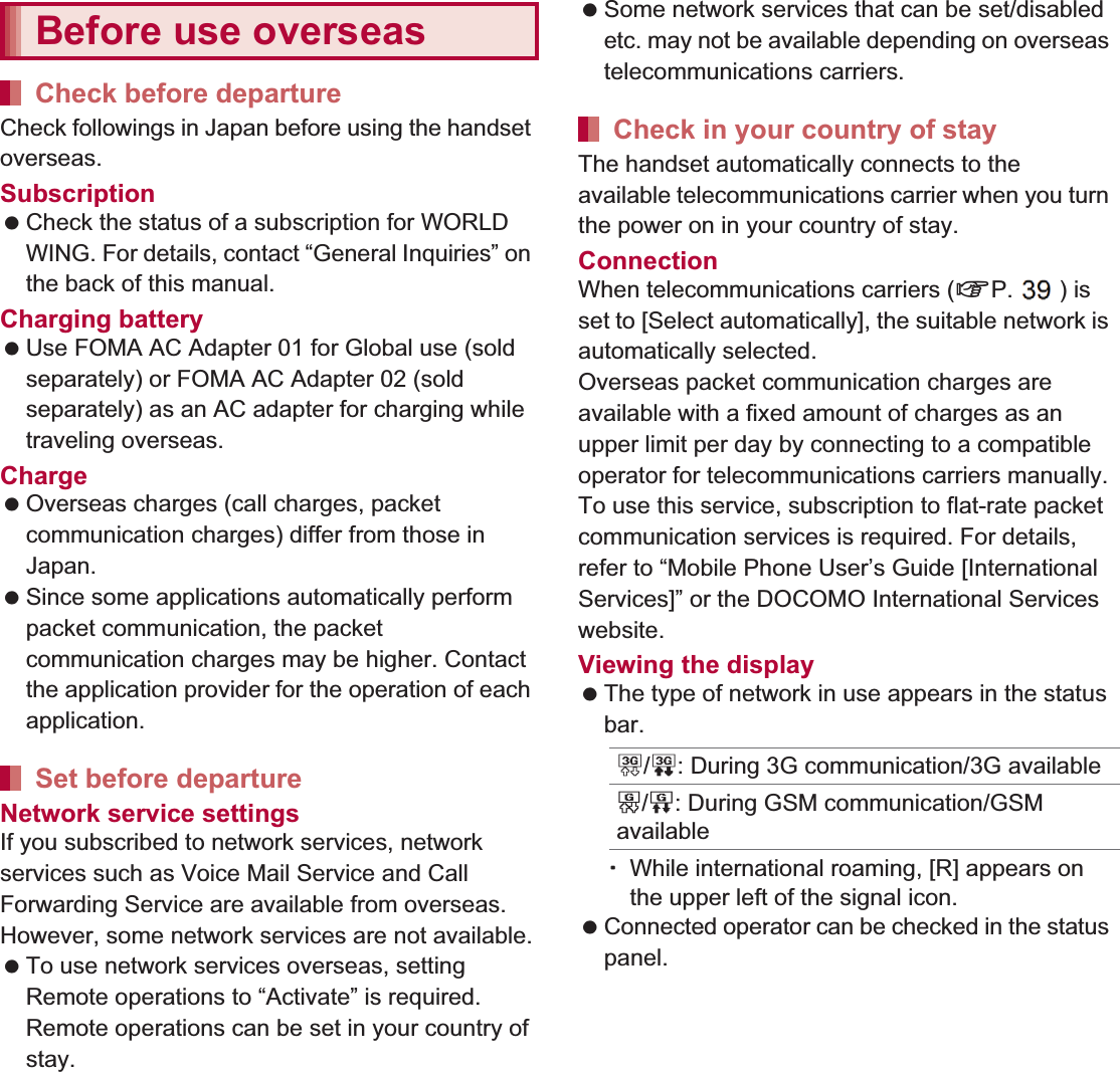 145International Roaming Check followings in Japan before using the handset overseas.Subscription Check the status of a subscription for WORLD WING. For details, contact “General Inquiries” on the back of this manual.Charging battery Use FOMA AC Adapter 01 for Global use (sold separately) or FOMA AC Adapter 02 (sold separately) as an AC adapter for charging while traveling overseas.Charge Overseas charges (call charges, packet communication charges) differ from those in Japan. Since some applications automatically perform packet communication, the packet communication charges may be higher. Contact the application provider for the operation of each application.Network service settingsIf you subscribed to network services, network services such as Voice Mail Service and Call Forwarding Service are available from overseas. However, some network services are not available. To use network services overseas, setting Remote operations to “Activate” is required. Remote operations can be set in your country of stay. Some network services that can be set/disabled etc. may not be available depending on overseas telecommunications carriers.The handset automatically connects to the available telecommunications carrier when you turn the power on in your country of stay.ConnectionWhen telecommunications carriers (nP. 147) is set to [Select automatically], the suitable network is automatically selected.Overseas packet communication charges are available with a fixed amount of charges as an upper limit per day by connecting to a compatible operator for telecommunications carriers manually. To use this service, subscription to flat-rate packet communication services is required. For details, refer to “Mobile Phone User’s Guide [International Services]” or the DOCOMO International Services website.Viewing the display  The type of network in use appears in the status bar.ƦWhile international roaming, [R] appears on the upper left of the signal icon. Connected operator can be checked in the status panel. Before use overseasCheck before departureSet before departureCheck in your country of stay3/0: During 3G communication/3G availableS/P: During GSM communication/GSM available