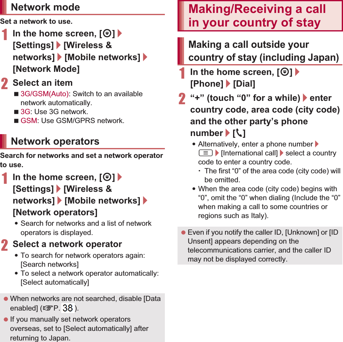 147International Roaming Set a network to use.1In the home screen, [R]/[Settings]/[Wireless &amp; networks]/[Mobile networks]/[Network Mode]2Select an item3G/GSM(Auto): Switch to an available network automatically.3G: Use 3G network.GSM: Use GSM/GPRS network.Search for networks and set a network operator to use.1In the home screen, [R]/[Settings]/[Wireless &amp; networks]/[Mobile networks]/[Network operators]:Search for networks and a list of network operators is displayed.2Select a network operator:To search for network operators again: [Search networks]:To select a network operator automatically: [Select automatically]1In the home screen, [R]/[Phone]/[Dial]2“+” (touch “0” for a while)/enter country code, area code (city code) and the other party’s phone number/[0]:Alternatively, enter a phone number/ z/[International call]/select a country code to enter a country code.ƦThe first “0” of the area code (city code) will be omitted.:When the area code (city code) begins with “0”, omit the “0” when dialing (Include the “0” when making a call to some countries or regions such as Italy).Network modeNetwork operators When networks are not searched, disable [Data enabled] (nP. 146). If you manually set network operators overseas, set to [Select automatically] after returning to Japan.Making/Receiving a call in your country of stayMaking a call outside your country of stay (including Japan) Even if you notify the caller ID, [Unknown] or [ID Unsent] appears depending on the telecommunications carrier, and the caller ID may not be displayed correctly.