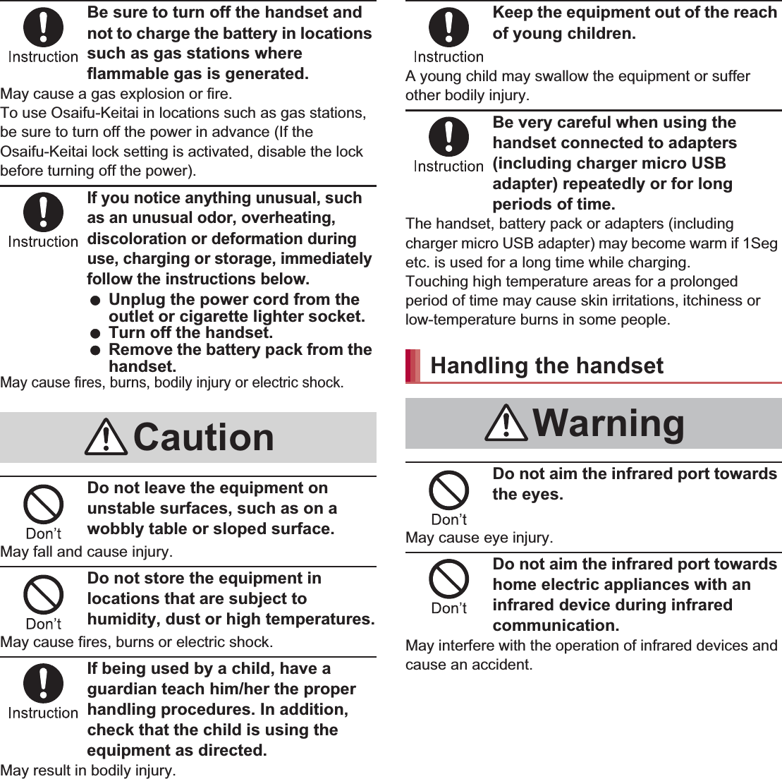 8Contents/PrecautionsBe sure to turn off the handset and not to charge the battery in locations such as gas stations where flammable gas is generated.May cause a gas explosion or fire.To use Osaifu-Keitai in locations such as gas stations, be sure to turn off the power in advance (If the Osaifu-Keitai lock setting is activated, disable the lock before turning off the power).If you notice anything unusual, such as an unusual odor, overheating, discoloration or deformation during use, charging or storage, immediately follow the instructions below. Unplug the power cord from the outlet or cigarette lighter socket. Turn off the handset. Remove the battery pack from the handset.May cause fires, burns, bodily injury or electric shock.Do not leave the equipment on unstable surfaces, such as on a wobbly table or sloped surface.May fall and cause injury.Do not store the equipment in locations that are subject to humidity, dust or high temperatures.May cause fires, burns or electric shock.If being used by a child, have a guardian teach him/her the proper handling procedures. In addition, check that the child is using the equipment as directed.May result in bodily injury.Keep the equipment out of the reach of young children.A young child may swallow the equipment or suffer other bodily injury.Be very careful when using the handset connected to adapters (including charger micro USB adapter) repeatedly or for long periods of time.The handset, battery pack or adapters (including charger micro USB adapter) may become warm if 1Seg etc. is used for a long time while charging.Touching high temperature areas for a prolonged period of time may cause skin irritations, itchiness or low-temperature burns in some people.Do not aim the infrared port towards the eyes.May cause eye injury.Do not aim the infrared port towards home electric appliances with an infrared device during infrared communication.May interfere with the operation of infrared devices and cause an accident.CautionHandling the handsetWarning