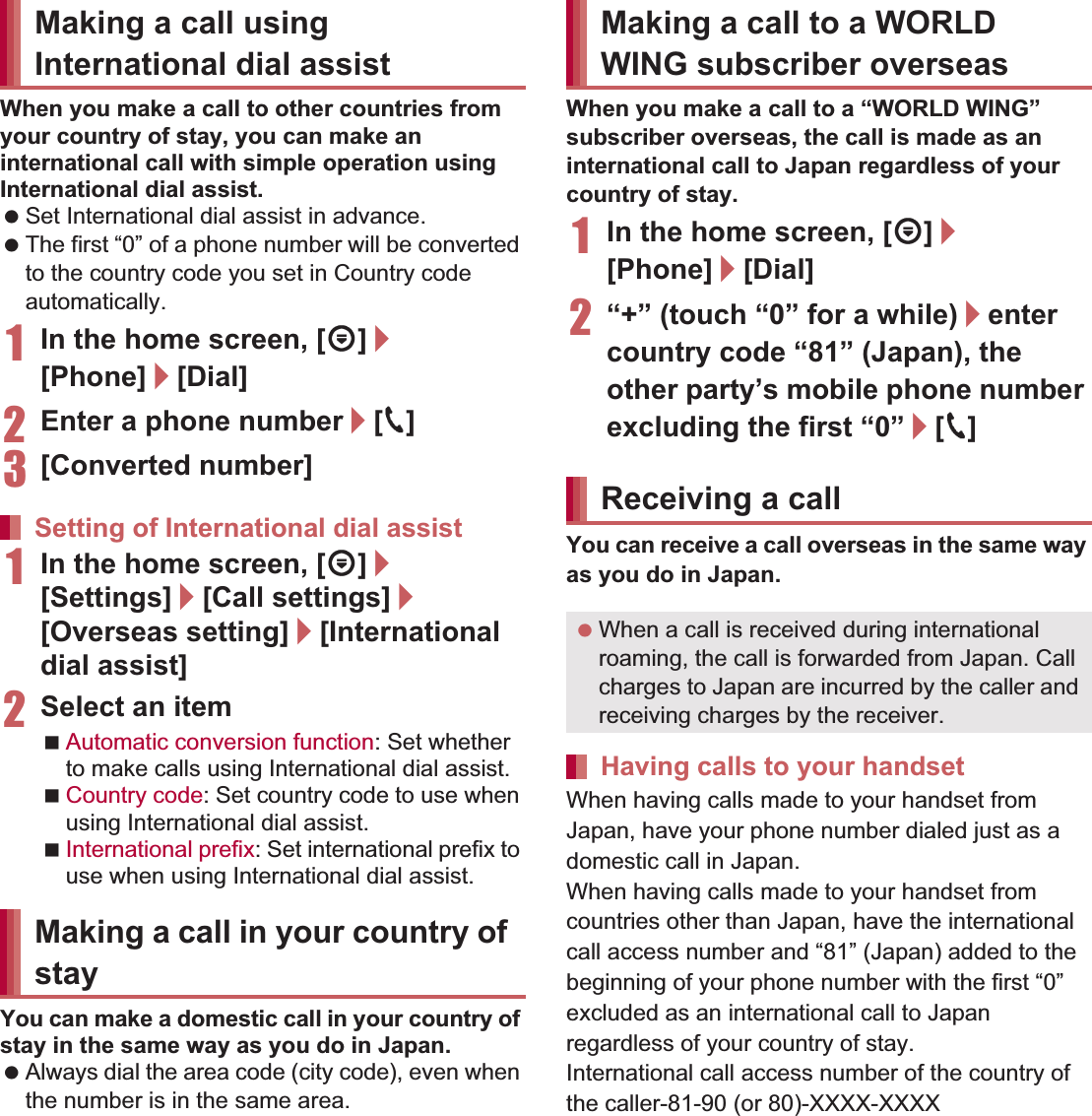 148 International RoamingWhen you make a call to other countries from your country of stay, you can make an international call with simple operation using International dial assist. Set International dial assist in advance. The first “0” of a phone number will be converted to the country code you set in Country code automatically. 1In the home screen, [R]/[Phone]/[Dial]2Enter a phone number/[0]3[Converted number]1In the home screen, [R]/[Settings]/[Call settings]/[Overseas setting]/[International dial assist]2Select an itemAutomatic conversion function: Set whether to make calls using International dial assist.Country code: Set country code to use when using International dial assist.International prefix: Set international prefix to use when using International dial assist.You can make a domestic call in your country of stay in the same way as you do in Japan. Always dial the area code (city code), even when the number is in the same area.When you make a call to a “WORLD WING” subscriber overseas, the call is made as an international call to Japan regardless of your country of stay.1In the home screen, [R]/[Phone]/[Dial]2“+” (touch “0” for a while)/enter country code “81” (Japan), the other party’s mobile phone number excluding the first “0”/[0]You can receive a call overseas in the same way as you do in Japan.When having calls made to your handset from Japan, have your phone number dialed just as a domestic call in Japan.When having calls made to your handset from countries other than Japan, have the international call access number and “81” (Japan) added to the beginning of your phone number with the first “0” excluded as an international call to Japan regardless of your country of stay.International call access number of the country of the caller-81-90 (or 80)-XXXX-XXXXMaking a call using International dial assistSetting of International dial assistMaking a call in your country of stayMaking a call to a WORLD WING subscriber overseasReceiving a call When a call is received during international roaming, the call is forwarded from Japan. Call charges to Japan are incurred by the caller and receiving charges by the receiver.Having calls to your handset