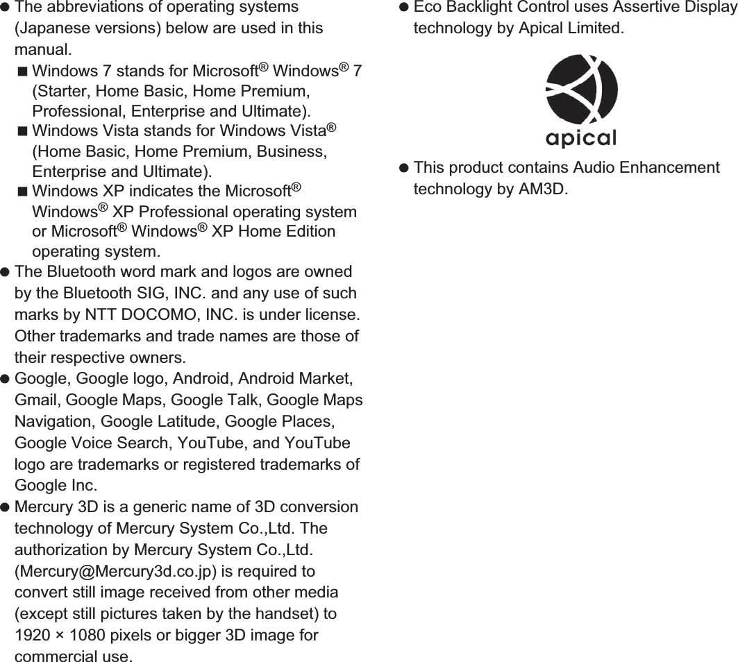 175Appendix/Index The abbreviations of operating systems (Japanese versions) below are used in this manual.Windows 7 stands for Microsoft® Windows® 7 (Starter, Home Basic, Home Premium, Professional, Enterprise and Ultimate).Windows Vista stands for Windows Vista® (Home Basic, Home Premium, Business, Enterprise and Ultimate).Windows XP indicates the Microsoft® Windows® XP Professional operating system or Microsoft® Windows® XP Home Edition operating system. The Bluetooth word mark and logos are owned by the Bluetooth SIG, INC. and any use of such marks by NTT DOCOMO, INC. is under license. Other trademarks and trade names are those of their respective owners. Google, Google logo, Android, Android Market, Gmail, Google Maps, Google Talk, Google Maps Navigation, Google Latitude, Google Places, Google Voice Search, YouTube, and YouTube logo are trademarks or registered trademarks of Google Inc.  Mercury 3D is a generic name of 3D conversion technology of Mercury System Co.,Ltd. The authorization by Mercury System Co.,Ltd. (Mercury@Mercury3d.co.jp) is required to convert still image received from other media (except still pictures taken by the handset) to 1920 × 1080 pixels or bigger 3D image for commercial use. Eco Backlight Control uses Assertive Display technology by Apical Limited. This product contains Audio Enhancement technology by AM3D.