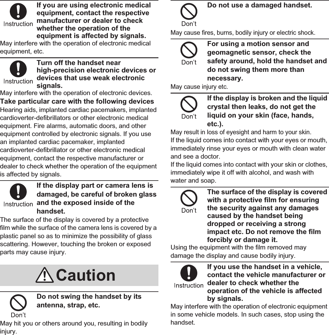 10 Contents/PrecautionsIf you are using electronic medical equipment, contact the respective manufacturer or dealer to check whether the operation of the equipment is affected by signals.May interfere with the operation of electronic medical equipment, etc.Turn off the handset near high-precision electronic devices or devices that use weak electronic signals.May interfere with the operation of electronic devices.Take particular care with the following devicesHearing aids, implanted cardiac pacemakers, implanted cardioverter-defibrillators or other electronic medical equipment. Fire alarms, automatic doors, and other equipment controlled by electronic signals. If you use an implanted cardiac pacemaker, implanted cardioverter-defibrillator or other electronic medical equipment, contact the respective manufacturer or dealer to check whether the operation of the equipment is affected by signals.If the display part or camera lens is damaged, be careful of broken glass and the exposed inside of the handset.The surface of the display is covered by a protective film while the surface of the camera lens is covered by a plastic panel so as to minimize the possibility of glass scattering. However, touching the broken or exposed parts may cause injury.Do not swing the handset by its antenna, strap, etc.May hit you or others around you, resulting in bodily injury.Do not use a damaged handset.May cause fires, burns, bodily injury or electric shock.For using a motion sensor and geomagnetic sensor, check the safety around, hold the handset and do not swing them more than necessary.May cause injury etc.If the display is broken and the liquid crystal then leaks, do not get the liquid on your skin (face, hands, etc.).May result in loss of eyesight and harm to your skin.If the liquid comes into contact with your eyes or mouth, immediately rinse your eyes or mouth with clean water and see a doctor. If the liquid comes into contact with your skin or clothes, immediately wipe it off with alcohol, and wash with water and soap.The surface of the display is covered with a protective film for ensuring the security against any damages caused by the handset being dropped or receiving a strong impact etc. Do not remove the film forcibly or damage it.Using the equipment with the film removed may damage the display and cause bodily injury.If you use the handset in a vehicle, contact the vehicle manufacturer or dealer to check whether the operation of the vehicle is affected by signals.May interfere with the operation of electronic equipment in some vehicle models. In such cases, stop using the handset.Caution