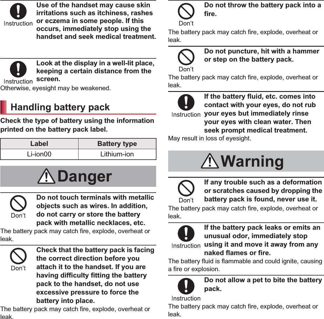 11Contents/PrecautionsUse of the handset may cause skin irritations such as itchiness, rashes or eczema in some people. If this occurs, immediately stop using the handset and seek medical treatment.For details on materials of each part n“Material list” on P. 15Look at the display in a well-lit place, keeping a certain distance from the screen.Otherwise, eyesight may be weakened.Check the type of battery using the information printed on the battery pack label.Do not touch terminals with metallic objects such as wires. In addition, do not carry or store the battery pack with metallic necklaces, etc.The battery pack may catch fire, explode, overheat or leak.Check that the battery pack is facing the correct direction before you attach it to the handset. If you are having difficulty fitting the battery pack to the handset, do not use excessive pressure to force the battery into place.The battery pack may catch fire, explode, overheat or leak.Do not throw the battery pack into a fire.The battery pack may catch fire, explode, overheat or leak.Do not puncture, hit with a hammer or step on the battery pack.The battery pack may catch fire, explode, overheat or leak.If the battery fluid, etc. comes into contact with your eyes, do not rub your eyes but immediately rinse your eyes with clean water. Then seek prompt medical treatment.May result in loss of eyesight.If any trouble such as a deformation or scratches caused by dropping the battery pack is found, never use it.The battery pack may catch fire, explode, overheat or leak.If the battery pack leaks or emits an unusual odor, immediately stop using it and move it away from any naked flames or fire.The battery fluid is flammable and could ignite, causing a fire or explosion.Do not allow a pet to bite the battery pack.The battery pack may catch fire, explode, overheat or leak.Handling battery packLabel Battery typeLi-ion00 Lithium-ionDangerWarning