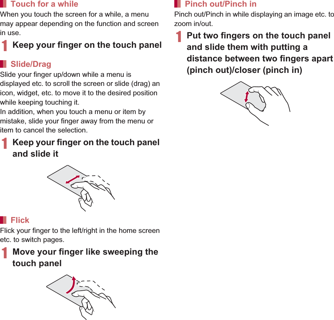 38 Before Using the HandsetWhen you touch the screen for a while, a menu may appear depending on the function and screen in use.1Keep your finger on the touch panelSlide your finger up/down while a menu is displayed etc. to scroll the screen or slide (drag) an icon, widget, etc. to move it to the desired position while keeping touching it.In addition, when you touch a menu or item by mistake, slide your finger away from the menu or item to cancel the selection.1Keep your finger on the touch panel and slide itFlick your finger to the left/right in the home screen etc. to switch pages.1Move your finger like sweeping the touch panelPinch out/Pinch in while displaying an image etc. to zoom in/out.1Put two fingers on the touch panel and slide them with putting a distance between two fingers apart (pinch out)/closer (pinch in)When a check box is displayed beside the setting item, you can set it enabled/disabled or [ON]/[OFF] by touching it.Example: Wireless and network screen, Alarm screen [0]: Enabled, [1]: DisabledTouch for a whileSlide/DragFlickPinch out/Pinch inOperation while using functionSwitching the settings