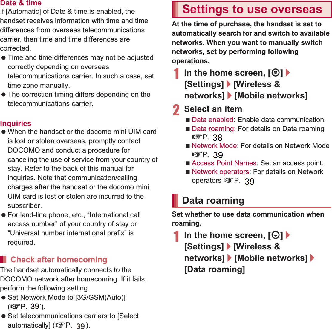 146 International RoamingDate &amp; timeIf [Automatic] of Date &amp; time is enabled, the handset receives information with time and time differences from overseas telecommunications carrier, then time and time differences are corrected. Time and time differences may not be adjusted correctly depending on overseas telecommunications carrier. In such a case, set time zone manually. The correction timing differs depending on the telecommunications carrier. For details on Date &amp; time nP. 89Inquiries When the handset or the docomo mini UIM card is lost or stolen overseas, promptly contact DOCOMO and conduct a procedure for canceling the use of service from your country of stay. Refer to the back of this manual for inquiries. Note that communication/calling charges after the handset or the docomo mini UIM card is lost or stolen are incurred to the subscriber. For land-line phone, etc., “International call access number” of your country of stay or “Universal number international prefix” is required.The handset automatically connects to the DOCOMO network after homecoming. If it fails, perform the following setting. Set Network Mode to [3G/GSM(Auto)] (nP. 147). Set telecommunications carriers to [Select automatically] (nP. 147).At the time of purchase, the handset is set to automatically search for and switch to available networks. When you want to manually switch networks, set by performing following operations.1In the home screen, [R]/[Settings]/[Wireless &amp; networks]/[Mobile networks]2Select an itemData enabled: Enable data communication.Data roaming: For details on Data roaming nP. 146Network Mode: For details on Network Mode nP. 147Access Point Names: Set an access point.Network operators: For details on Network operators nP. 147Set whether to use data communication when roaming.1In the home screen, [R]/[Settings]/[Wireless &amp; networks]/[Mobile networks]/[Data roaming]Check after homecomingSettings to use overseasData roaming