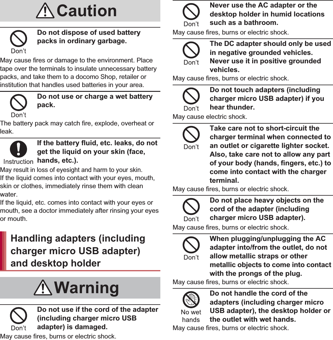 12 Contents/PrecautionsDo not dispose of used battery packs in ordinary garbage.May cause fires or damage to the environment. Place tape over the terminals to insulate unnecessary battery packs, and take them to a docomo Shop, retailer or institution that handles used batteries in your area.Do not use or charge a wet battery pack.The battery pack may catch fire, explode, overheat or leak.If the battery fluid, etc. leaks, do not get the liquid on your skin (face, hands, etc.).May result in loss of eyesight and harm to your skin.If the liquid comes into contact with your eyes, mouth, skin or clothes, immediately rinse them with clean water.If the liquid, etc. comes into contact with your eyes or mouth, see a doctor immediately after rinsing your eyes or mouth.Do not use if the cord of the adapter (including charger micro USB adapter) is damaged.May cause fires, burns or electric shock.Never use the AC adapter or the desktop holder in humid locations such as a bathroom.May cause fires, burns or electric shock.The DC adapter should only be used in negative grounded vehicles. Never use it in positive grounded vehicles.May cause fires, burns or electric shock.Do not touch adapters (including charger micro USB adapter) if you hear thunder.May cause electric shock.Take care not to short-circuit the charger terminal when connected to an outlet or cigarette lighter socket. Also, take care not to allow any part of your body (hands, fingers, etc.) to come into contact with the charger terminal.May cause fires, burns or electric shock.Do not place heavy objects on the cord of the adapter (including charger micro USB adapter).May cause fires, burns or electric shock.When plugging/unplugging the AC adapter into/from the outlet, do not allow metallic straps or other metallic objects to come into contact with the prongs of the plug.May cause fires, burns or electric shock.Do not handle the cord of the adapters (including charger micro USB adapter), the desktop holder or the outlet with wet hands.May cause fires, burns or electric shock.CautionHandling adapters (including charger micro USB adapter) and desktop holderWarning
