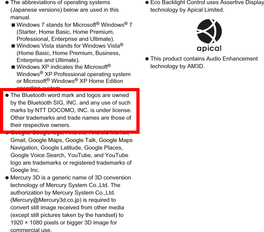 175Appendix/Index The abbreviations of operating systems (Japanese versions) below are used in this manual.Windows 7 stands for Microsoft® Windows® 7 (Starter, Home Basic, Home Premium, Professional, Enterprise and Ultimate).Windows Vista stands for Windows Vista® (Home Basic, Home Premium, Business, Enterprise and Ultimate).Windows XP indicates the Microsoft® Windows® XP Professional operating system or Microsoft® Windows® XP Home Edition operating system. The Bluetooth word mark and logos are owned by the Bluetooth SIG, INC. and any use of such marks by NTT DOCOMO, INC. is under license. Other trademarks and trade names are those of their respective owners. Google, Google logo, Android, Android Market, Gmail, Google Maps, Google Talk, Google Maps Navigation, Google Latitude, Google Places, Google Voice Search, YouTube, and YouTube logo are trademarks or registered trademarks of Google Inc.  Mercury 3D is a generic name of 3D conversion technology of Mercury System Co.,Ltd. The authorization by Mercury System Co.,Ltd. (Mercury@Mercury3d.co.jp) is required to convert still image received from other media (except still pictures taken by the handset) to 1920 × 1080 pixels or bigger 3D image for commercial use. Eco Backlight Control uses Assertive Display technology by Apical Limited. This product contains Audio Enhancement technology by AM3D.
