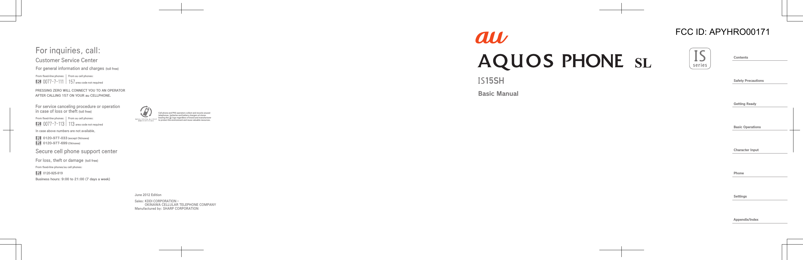 ContentsSafety PrecautionsGetting ReadyBasic OperationsCharacter InputPhoneSettingsAppendix/IndexBasic ManualFor inquiries, call: Secure cell phone support centerCustomer Service CenterFor general information and charges (toll free)For loss, theft or damage (toll free)From ﬁxed-line phones: From au cell phones:From ﬁxed-line phones: From au cell phones:From ﬁxed-line phones/au cell phones:In case above numbers are not available,0120-925-9190120-977-033Business hours: 9:00 to 21:00 (7 days a week) (except Okinawa)0120-977-699 (Okinawa)For service canceling procedure or operation in case of loss or theft (toll free)PRESSING ZERO WILL CONNECT YOU TO AN OPERATORAFTER CALLING 157 ON YOUR au CELLPHONE.area code not requiredarea code not requiredSales: KDDI CORPORATION・  OKINAWA CELLULAR TELEPHONE COMPANYManufactured by: SHARP CORPORATIONCell phone and PHS operators collect and recycle unused telephones, batteries and battery chargers at stores bearing the       logo regardless of brand and manufacturer to protect the environment and reuse valuable resources.June 2012 EditionFCC ID: APYHRO00171