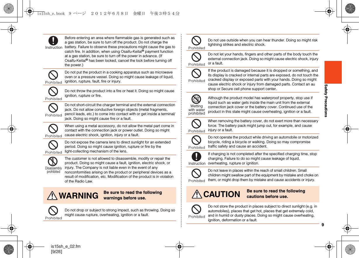 9is15sh_e_02.fm[9/28]Safety PrecautionsBefore entering an area where flammable gas is generated such as a gas station, be sure to turn off the product. Do not charge the battery. Failure to observe these precautions might cause the gas to catch fire. In addition, when using Osaifu-Keitai® payment function at a gas station, be sure to turn off the power in advance. (If Osaifu-Keitai® has been locked, cancel the lock before turning off the power.)Do not put the product in a cooking apparatus such as microwave oven or a pressure vessel. Doing so might cause leakage of liquid, ignition, rupture, fault, fire or injury.Do not throw the product into a fire or heat it. Doing so might cause ignition, rupture or fire.Do not short-circuit the charger terminal and the external connection jack. Do not allow conductive foreign objects (metal fragments, pencil leads, etc.) to come into contact with or get inside a terminal/jack. Doing so might cause fire or a fault.When using a metal accessory, do not allow the metal part come in contact with the connection jack or power outlet. Doing so might cause electric shock, ignition, injury or a fault.Do not expose the camera lens to direct sunlight for an extended period. Doing so might cause ignition, rupture or fire by the light-collecting mechanism of the lens.The customer is not allowed to disassemble, modify or repair the product. Doing so might cause a fault, ignition, electric shock, or injury. The Company is not liable even in the event of any nonconformities arising on the product or peripheral devices as a result of modification, etc. Modification of the product is in violation of the Radio Law.WARNING Be sure to read the following warnings before use.Do not drop or subject to strong impact, such as throwing. Doing so might cause rupture, overheating, ignition or a fault.InstructionDisassemblyprohibitedDo not use outside when you can hear thunder. Doing so might risk lightning strikes and electric shock.Do not let your hands, fingers and other parts of the body touch the external connection jack. Doing so might cause electric shock, injury or a fault.If the product is damaged because it is dropped or something, and its display is cracked or internal parts are exposed, do not touch the cracked display or exposed parts with your hands. Doing so might cause electric shock or injury from damaged parts. Contact an au shop or Secure cell phone support center.Although the product model has waterproof property, stop use if liquid such as water gets inside the main unit from the external connection jack cover or the battery cover. Continued use of the product in this state might cause overheating, ignition or a fault.When removing the battery cover, do not exert more than necessary force. The battery pack might jump out, for example, and cause injury or a fault.Do not operate the product while driving an automobile or motorized bicycle, riding a bicycle or walking. Doing so may compromise traffic safety and cause an accident.If charging is not completed after the specified charging time, stop charging. Failure to do so might cause leakage of liquid, overheating, rupture or ignition.Do not leave in places within the reach of small children. Small children might swallow part of the equipment by mistake and choke on them, or might drop them by mistake and cause accidents or injury.CAUTION Be sure to read the following cautions before use.Do not store the product in places subject to direct sunlight (e.g. in automobiles), places that get hot, places that get extremely cold, and in humid or dusty places. Doing so might cause overheating, ignition, deformation or a fault.Wettingwith waterprohibitedInstructionis15sh_e.book  9 ページ  ２０１２年６月８日　金曜日　午後３時５４分