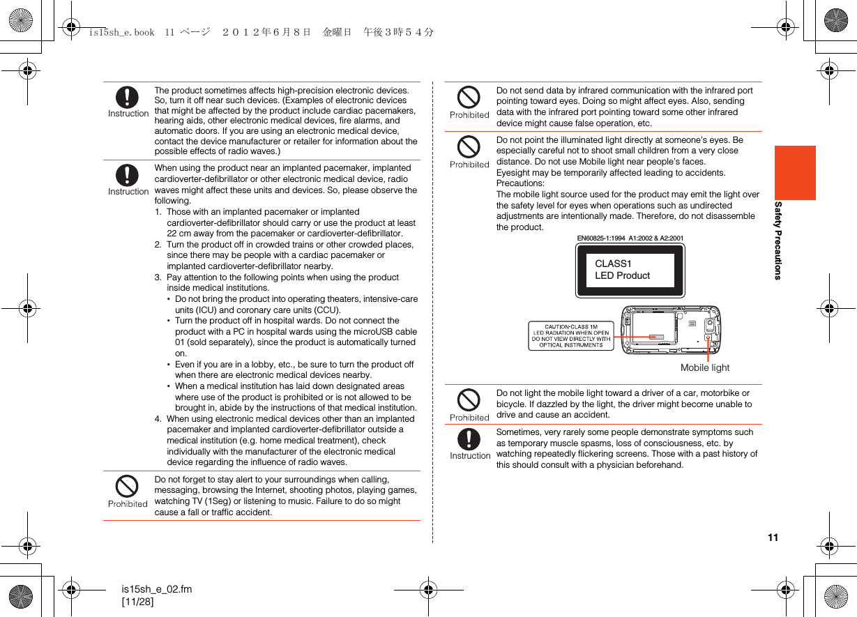 11is15sh_e_02.fm[11/28]Safety PrecautionsThe product sometimes affects high-precision electronic devices. So, turn it off near such devices. (Examples of electronic devices that might be affected by the product include cardiac pacemakers, hearing aids, other electronic medical devices, fire alarms, and automatic doors. If you are using an electronic medical device, contact the device manufacturer or retailer for information about the possible effects of radio waves.)When using the product near an implanted pacemaker, implanted cardioverter-defibrillator or other electronic medical device, radio waves might affect these units and devices. So, please observe the following.1. Those with an implanted pacemaker or implanted cardioverter-defibrillator should carry or use the product at least 22 cm away from the pacemaker or cardioverter-defibrillator.2. Turn the product off in crowded trains or other crowded places, since there may be people with a cardiac pacemaker or implanted cardioverter-defibrillator nearby.3. Pay attention to the following points when using the product inside medical institutions.•Do not bring the product into operating theaters, intensive-care units (ICU) and coronary care units (CCU).•Turn the product off in hospital wards. Do not connect the product with a PC in hospital wards using the microUSB cable 01 (sold separately), since the product is automatically turned on.•Even if you are in a lobby, etc., be sure to turn the product off when there are electronic medical devices nearby.•When a medical institution has laid down designated areas where use of the product is prohibited or is not allowed to be brought in, abide by the instructions of that medical institution.4. When using electronic medical devices other than an implanted pacemaker and implanted cardioverter-defibrillator outside a medical institution (e.g. home medical treatment), check individually with the manufacturer of the electronic medical device regarding the influence of radio waves.Do not forget to stay alert to your surroundings when calling, messaging, browsing the Internet, shooting photos, playing games, watching TV (1Seg) or listening to music. Failure to do so might cause a fall or traffic accident.InstructionInstructionDo not send data by infrared communication with the infrared port pointing toward eyes. Doing so might affect eyes. Also, sending data with the infrared port pointing toward some other infrared device might cause false operation, etc.Do not point the illuminated light directly at someone’s eyes. Be especially careful not to shoot small children from a very close distance. Do not use Mobile light near people’s faces. Eyesight may be temporarily affected leading to accidents.Precautions:The mobile light source used for the product may emit the light over the safety level for eyes when operations such as undirected adjustments are intentionally made. Therefore, do not disassemble the product.Do not light the mobile light toward a driver of a car, motorbike or bicycle. If dazzled by the light, the driver might become unable to drive and cause an accident.Sometimes, very rarely some people demonstrate symptoms such as temporary muscle spasms, loss of consciousness, etc. by watching repeatedly flickering screens. Those with a past history of this should consult with a physician beforehand.EN60825-1:1994  A1:2002 &amp; A2:2001CLASS1 LED ProductMobile lightInstructionis15sh_e.book  11 ページ  ２０１２年６月８日　金曜日　午後３時５４分